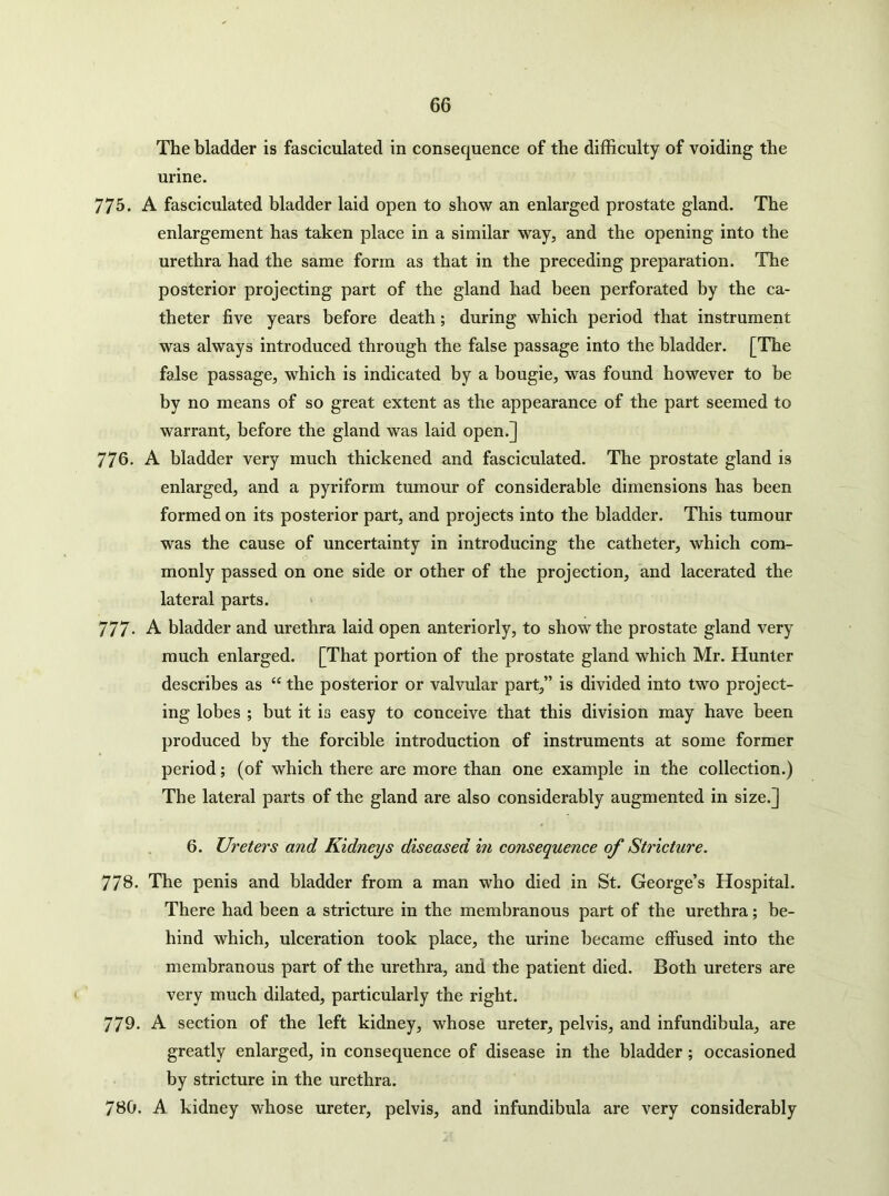 The bladder is fasciculated in consequence of the difficulty of voiding the urine. 775. A fasciculated bladder laid open to show an enlarged prostate gland. The enlargement has taken place in a similar way, and the opening into the urethra had the same form as that in the preceding preparation. The posterior projecting part of the gland had been perforated by the ca- theter five years before death; during which period that instrument was always introduced through the false passage into the bladder. [The false passage, which is indicated by a bougie, was found however to be by no means of so great extent as the appearance of the part seemed to warrant, before the gland was laid open.] 776. A bladder very much thickened and fasciculated. The prostate gland is enlarged, and a pyriform tumour of considerable dimensions has been formed on its posterior part, and projects into the bladder. This tumour was the cause of uncertainty in introducing the catheter, which com- monly passed on one side or other of the projection, and lacerated the lateral parts. 777- A bladder and urethra laid open anteriorly, to show the prostate gland very much enlarged. [That portion of the prostate gland which Mr. Hunter describes as “ the posterior or valvular part,” is divided into two project- ing lobes ; but it is easy to conceive that this division may have been produced by the forcible introduction of instruments at some former period; (of which there are more than one example in the collection.) The lateral parts of the gland are also considerably augmented in size.] 6. Ureters and Kidneys diseased in consequence of Stricture. 778. The penis and bladder from a man who died in St. George’s Hospital. There had been a stricture in the membranous part of the urethra; be- hind which, ulceration took place, the urine became effused into the membranous part of the urethra, and the patient died. Both ureters are very much dilated, particularly the right. 779- A section of the left kidney, whose ureter, pelvis, and infundibula, are greatly enlarged, in consequence of disease in the bladder; occasioned by stricture in the urethra. 780. A kidney whose ureter, pelvis, and infundibula are very considerably