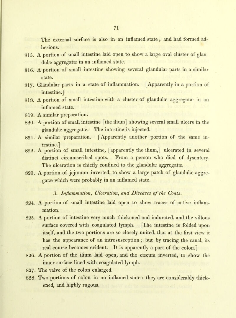 The external surface is also in an inflamed state; and had formed ad- hesions. 815. A portion of small intestine laid open to show a large oval cluster of gian- dulae aggregatae in an inflamed state. 816. A portion of small intestine showing several glandular parts in a similar state. 817. Glandular parts in a state of inflammation. [Apparently in a portion of intestine.] 818. A portion of small intestine with a cluster of glandulae aggregatae in an inflamed state. 819. A similar preparation. 820. A portion of small intestine [the ilium] showing several small ulcers in the glandulae aggregatae. The intestine is injected. 821. A similar preparation. [Apparently another portion of the same in- testine.] 822. A portion of small intestine, [apparently the ilium,] ulcerated in several distinct circumscribed spots. From a person who died of dysentery. The ulceration is chiefly confined to the glandulae aggregatae. 823. A portion of jejunum inverted, to show a large patch of glandulae aggre- gatae which were probably in an inflamed state. 3. Inflammation, Ulceration, and Diseases of the Coats. 824. A portion of small intestine laid open to show traces of active inflam- mation. 825. A portion of intestine very much thickened and indurated, and the villous surface covered with coagulated lymph. [The intestine is folded upon itself, and the two portions are so closely united, that at the first view it has the appearance of an introsusception ; but by tracing the canal, its real course becomes evident. It is apparently a part of the colon.] 826. A portion of the ilium laid open, and the ceecum inverted, to show the inner surface lined with coagulated lymph. 827- The valve of the colon enlarged. 828. Two portions of colon in an inflamed state: they are considerably thick- ened, and highly rugous.
