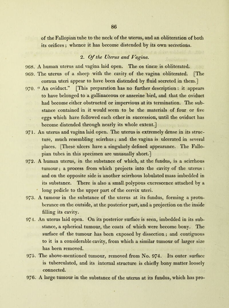 of the Fallopian tube to the neck of the uterus, and an obliteration of both its orifices ; whence it has become distended by its own secretions. 2. Of the Uterus and Vagina, 968. A human uterus and vagina laid open. The os tinc2e is obliterated. 969. The uterus of a sheep with the cavity of the vagina obliterated. [The cornua uteri appear to have been distended by fluid secreted in them.] 9/0. “ An oviduct.” [This preparation has no further description : it appears to have belonged to a gallinaceous or anserine bird, and that the oviduct had become either obstructed or impervious at its termination. The sub- stance contained in it would seem to be the materials of four or five eggs which have followed each other in succession, until the oviduct has become distended through nearly its whole extent.] 971. An uterus and vagina laid open. The uterus is extremely dense in its struc- ture, much resembling scirrhus; and the vagina is ulcerated in several places. [These ulcers have a singularly defined appearance. The Fallo- pian tubes in this specimen are unusually short.] 972. A human uterus, in the substance of which, at the fundus, is a scirrhous tumour; a process from which projects into the cavity of the uterus : and on the opposite side is another scirrhous lobulated mass imbedded in its substance. There is also a small polypous excrescence attached by a ' long pedicle to the upper part of the cervix uteri. 973. A tumour in the substance of the uterus at its fundus, forming a protu- berance on the outside, at the posterior part, and a projection on the inside filling its cavity. 974. An uterus laid open. On its posterior surface is seen, imbedded in its sub- stance, a spherical tumour, the coats of which were become bony. The surface of the tumour has been exposed by dissection ; and contiguous to it is a considerable cavity, from which a similar tumour of larger size has been removed. 975. The above-mentioned tumour, removed from No. 974. Its outer surface is tuberculated, and its internal structure is chiefly bony matter loosely connected. 976. A large tumour in the substance of the uterus at its fundus, which has pro-