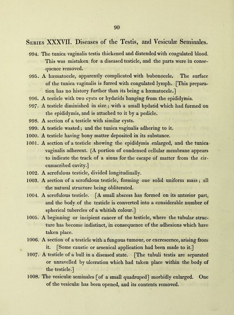 Series XXXVII. Diseases of the Testis, and Vesiculae Seminales. 994. The tunica vaginalis testis thickened and distended with coagulated blood. This was mistaken for a diseased testicle, and the parts were in conse- quence removed. 995. A haematocele, apparently complicated with bubonocele. The surface of the tunica vaginalis is furred with coagulated lymph. [This prepara- tion has no history further than its being a haematocele.] 996. A testicle with two cysts or hydatids hanging from the epididymis. 997. A testicle diminished in size ; with a small hydatid which had formed on the epididymis, and is attached to it by a pedicle. 998. A section of a testicle with similar cysts. 999. A testicle wasted; and the tunica vaginalis adhering to it. 1000. A testicle having bony matter deposited in its substance. 1001. A section of a testicle showing the epididymis enlarged, and the tunica* vaginalis adherent. [A portion of condensed cellular membrane appears to indicate the track of a sinus for the escape of matter from the cir- cumscribed cavity.] 1002. A scrofulous testicle, divided longitudinally. 1003. A section of a scrofulous testicle, forming one solid uniform mass; all the natural structure being obliterated. 1004. A scrofulous testicle. [A small abscess has formed on its anterior part, and the body of the testicle is converted into a considerable number of spherical tubercles of a whitish colour.] 1005. A beginning or incipient cancer of the testicle, where the tubular struc- ture has become indistinct, in consequence of the adhesions which have taken place. 1006. A section of a testicle with a fungous tumour, or excrescence, arising from it. [Some caustic or arsenical application had been made to it.] 1007. A testicle of a bull in a diseased state. [The tubuli testis are separated or unravelled by ulceration which had taken place within the bodyi of the testicle.] 1008. The vesiculae seminales [of a small quadruped] morbidly enlarged. One of the vesiculae has been opened, and its contents removed.