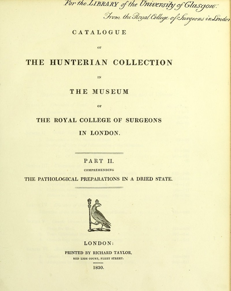 THE HUNTERIAN COLLECTION IN THE MUSEUM THE ROYAL COLLEGE OF SURGEONS IN LONDON. PART II. COMPREHENDING THE PATHOLOGICAL PREPARATIONS IN A DRIED STATE. LONDON: PRINTED BY RICHARD TAYLOR, RED LION COURT, FLEET STREET. 1830.
