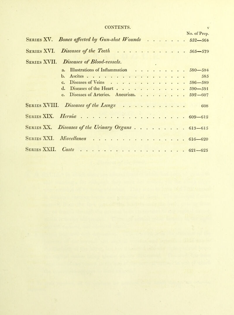 No. of Prep. Series XV. Bones affected hy Gun-shot Wounds 552—564 Series XVI. Diseases of the Teeth 565—579 Series XVII. Diseases of Blood-vessels. a. Illustrations of Inflammation 580—584 b. Ascites 585 c. Diseases of Veins 586—589 d. Diseases of the Heart 590—591 e. Diseases of Arteries. Aneurism 592—607 Series XVIII. Diseases of the Lungs 608 Series XIX. Herni<E 609—612 Series XX. Diseases of the Urinary Organs 613—615 Series XXL Miscellanea 616—620 Series XXII. Casts 621—625