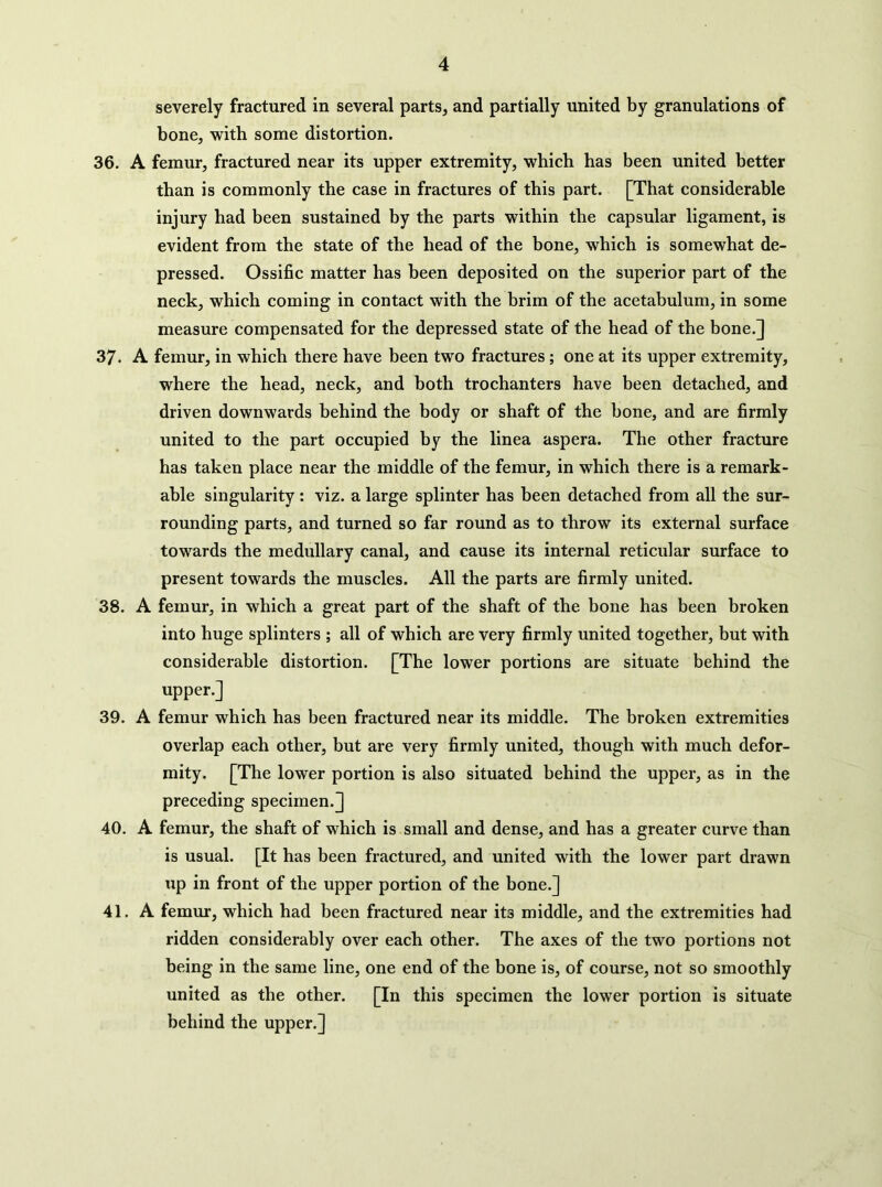 severely fractured in several parts, and partially united by granulations of bone, with some distortion. 36. A femur, fractured near its upper extremity, which has been united better than is commonly the case in fractures of this part. [That considerable injury had been sustained by the parts within the capsular ligament, is evident from the state of the head of the bone, which is somewhat de- pressed. Ossific matter has been deposited on the superior part of the neck, which coming in contact with the brim of the acetabulum, in some measure compensated for the depressed state of the head of the bone.] 37. A femur, in which there have been two fractures; one at its upper extremity, where the head, neck, and both trochanters have been detached, and driven downwards behind the body or shaft of the bone, and are firmly united to the part occupied by the linea aspera. The other fracture has taken place near the middle of the femur, in which there is a remark- able singularity: viz. a large splinter has been detached from all the sur- rounding parts, and turned so far round as to throw its external surface towards the medullary canal, and cause its internal reticular surface to present towards the muscles. All the parts are firmly united. 38. A femur, in which a great part of the shaft of the bone has been broken into huge splinters ; all of which are very firmly united together, but with considerable distortion. [The lower portions are situate behind the upper.] 39. A femur which has been fractured near its middle. The broken extremities overlap each other, but are very firmly united, though with much defor- mity. [The lower portion is also situated behind the upper, as in the preceding specimen.] 40. A femur, the shaft of which is small and dense, and has a greater curve than is usual. [It has been fractured, and united with the lower part drawn tip in front of the upper portion of the bone.] 41. A femur, which had been fractured near its middle, and the extremities had ridden considerably over each other. The axes of the two portions not being in the same line, one end of the bone is, of course, not so smoothly united as the other. [In this specimen the lower portion is situate behind the upper.]