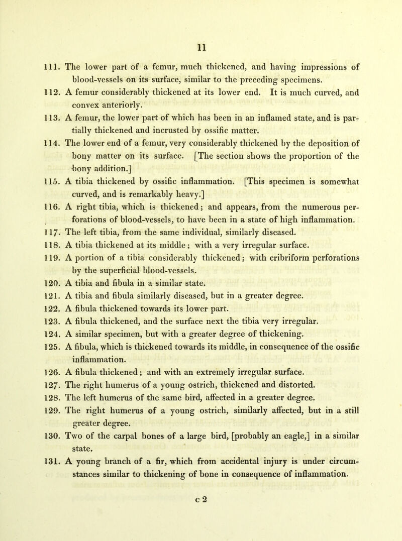 111. The lower part of a femur, much thickened, and having impressions of blood-vessels on its surface, similar to the preceding specimens. 112. A femur considerably thickened at its lower end. It is much curved, and convex anteriorly. 113. A femur, the lower part of which has been in an inflamed state, and is par- tially thickened and incrusted by ossific matter. 114. The lower end of a femur, very considerably thickened by the deposition of bony matter on its surface. [The section shows the proportion of the bony addition.] 115. A tibia thickened by ossific inflammation. [This specimen is somewhat curved, and is remarkably heavy.] 116. A right tibia, which is thickened; and appears, from the numerous per- forations of blood-vessels, to have been in a state of high inflammation. 117. The left tibia, from the same individual, similarly diseased. 118. A tibia thickened at its middle; with a very irregular surface. 119. A portion of a tibia considerably thickened; with cribriform perforations by the superficial blood-vessels. 120. A tibia and fibula in a similar state. 121. A tibia and fibula similarly diseased, but in a greater degree. 122. A fibula thickened towards its lower part. 123. A fibula thickened, and the surface next the tibia very irregular. 124. A similar specimen, but with a greater degree of thickening. 125. A fibula, ^hich is thickened towards its middle, in consequence of the ossific inflammation. 126. A fibula thickened; and with an extremely irregular surface. 127* The right humerus of a young ostrich, thickened and distorted. 128. The left humerus of the same bird, aflfected in a greater degree. 129. The right humerus of a young ostrich, similarly affected, but in a still greater degree. 130. Two of the carpal bones of a large bird, [probably an eagle,] in a similar state. 131. A young branch of a fir, which from accidental injury is under circum- stances similar to thickening of bone in consequence of inflammation. c 2