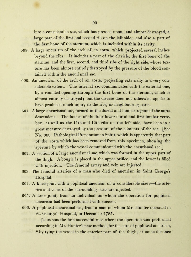 into a considerable sac, which has pressed upon, and almost destroyed, a large part of the first and second rib on the left side; and also a part of the first bone of the sternum, which is included within its cavity. 599. A large aneurism of the arch of an aorta, which projected several inches beyond the ribs. It includes a part of the clavicle, the first bone of the sternum, and the first, second, and third ribs of the right side, whose tex- ture has been almost entirely destroyed by the pressure of the blood con- tained within the aneurismal sac. 600. An aneurism of the arch of an aorta, projecting externally to a very con- siderable extent. The internal sac communicates with the external one, by a rounded opening through the first bone of the sternum, which is almost entirely destroyed; but the disease does not otherwise appear to have produced much injury to the ribs, or neighbouring parts. 601. A large aneurismal sac, formed in the dorsal and lumbar region of the aorta descendens. The bodies of the four lower dorsal and first lumbar verte- brae, as well as the 11th and 12th ribs on the left side, have been in a great measure destroyed by the pressure of the contents of the sac. [See No. 388. Pathological Preparation in Spirit, which is apparently that part of the aorta which has been removed from this specimen, showing the aperture by which the vessel communicated with the aneurismal sac.] 602. A section of a large aneurismal sac, which was formed in the upper part of the thigh. A bougie is placed in the upper orifice, and the lower is filled with injection. The femoral artery and vein are injected. 603. The femoral arteries of a man who died of aneurism in Saint George’s Hospital. 604. A knee-joint with a poplitaeal aneurism of a considerable size ;—the arte- ries and veins of the surrounding parts are injected. 605. A knee-joint, from an individual on whom the operation for poplitaeal aneurism had been performed with success. 606. A poplitaeal aneurismal sac, from a man on whom Mr. Hunter operated in St. George’s Hospital, in December 1785. [This was the first successful case where the operation was performed according to Mr. Hunter’s new method, for the cure of poplitaeal aneurism, “ by tying the vessel in the anterior part of the thigh, at some distance