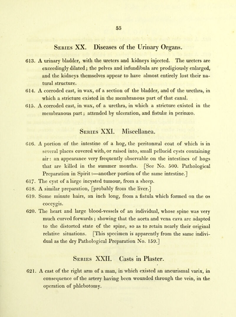 Series XX. Diseases of the Urinary Organs. 613. A urinary bladder, with the ureters and kidneys injected. The ureters are exceedingly dilated; the pelves and infundibula are prodigiously enlarged, and the kidneys themselves appear to have almost entirely lost their na- tural structure. 614. A corroded cast, in wax, of a section of the bladder, and of the urethra, in which a stricture existed in the membranous part of that canal. 615. A corroded cast, in wax, of a urethra, in which a stricture existed in the membranous part; attended by ulceration, and fistulae in perinaeo. Series XXL Miscellanea. 616. A portion of the intestine of a hog, the peritonaeal coat of which is in several places covered with, or raised into, small pellucid cysts containing air: an appearance very frequently observable on the Intestines of hogs that are killed in the summer months. [See No. 500. Pathological Preparation in Spirit:—another portion of the same intestine.] 61/. The cyst of a large incysted tumour, from a sheep. 618. A similar preparation, [probably from the liver.] 619. Some minute hairs, an inch long, from a fistula which formed on the os coccygis. 620. The heart and large blood-vessels of an individual, whose spine was very much curved forwards ; showing that the aorta and vena cava are adapted to the distorted state of the spine, so as to retain nearly their original relative situations. [This specimen is apparently from the same indivi- dual as the dry Pathological Preparation No. 159.] Series XXII. Casts in Plaster. 621. A cast of the right arm of a man, in which existed an aneurismal varix, in consequence of the artery having been wounded through the vein, in the operation of phlebotomy.