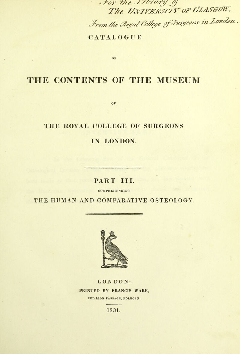 7'fie //^riv^xsj:/’ror (rZASffoiv, yro^» /Ae ,A^a/Ah/A^e afJ7/r^^o7M- An Ionian. ■ CATALOGUE OF THE CONTENTS OF THE MUSEUM THE ROYAL COLLEGE OF SURGEONS IN LONDON. PART III. COMPREHENDING THE HUMAN AND COMPARATIVE OSTEOLOGY. LONDON: PRINTED BY FRANCIS WARR, RED LION PASSAGE, HOLBORN. 1831.