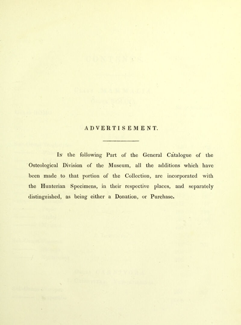 In the following Part of the General Catalogue of the Osteological Division of the Museum, all the additions which have been made to that portion of the Collection, are incorporated with the Hunterian Specimens, in their respective places, and separately distinguished, as being either a Donation, or Purchase,