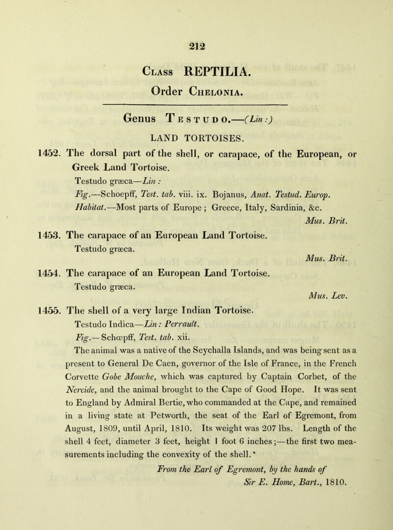 Class REPTILIA. Order Chelonia. Genus T e STUD O. C:) LAND TORTOISES. 1452. The dorsal part of the shell, or carapace, of the European, or Greek Land Tortoise. Testudo grseca—Lin : Fig.—SchoepfF, Test. tab. viii. ix. Bojanus, Anat. Testud. Europ. Habitat.—Most parts of Europe ; Greece, Italy, Sardinia, &c. Mus. Brit. 1453. The carapace of an European Land Tortoise. Testudo graeca. Mus. Brit. 1454. The carapace of an European Land Tortoise. Testudo graeca. Mus. Lev. 1455. The shell of a very large Indian Tortoise. Testudo Indica—Lin: Perrault. Fig.— Schoepff, Test. tab. xii. The animal was a native of the Seychalla Islands, and was being sent as a present to General De Caen, governor of the Isle of France, in the French Corvette Gobe Mouche, which was captured by Captain Corbet, of the Nereide, and the animal brought to the Cape of Good Hope. It was sent to England by Admiral Bertie, who commanded at the Cape, and remained in a living state at Petworth, the seat of the Earl of Egremont, from August, 1809, until April, 1810. Its weight was 207 lbs. Length of the shell 4 feet, diameter 3 feet, height 1 foot 6 inches;—the first two mea- surements including the convexity of the shell.' From the Earl of Egremont, by the hands of Sir E. Home, Bart., 1810.