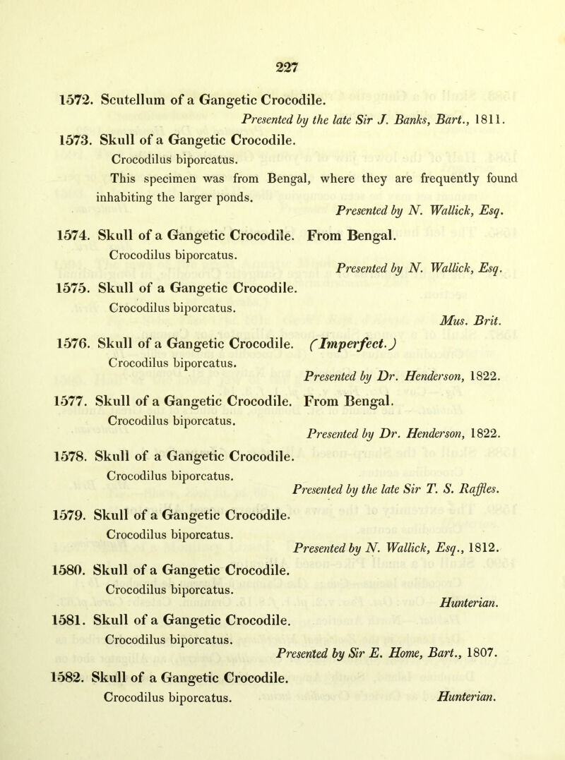 1572. Scutellum of a Gangetic Crocodile. Presented by the late Sir J. Banks, Bart., 1811. 1573. Skull of a Gangetic Crocodile. Crocodilus biporcatus. This specimen was from Bengal, where they are frequently found inhabiting the larger ponds. Presented by N. Wallick, Esq. 1574. Skull of a Gangetic Crocodile. From Bengal. Crocodilus biporcatus. Presented by N. Wallick, Esq. 1575. Skull of a Gangetic Crocodile. Crocodilus biporcatus. Mus. Brit. 1576. Skull of a Gangetic Crocodile, f Imperfect.) Crocodilus biporcatus. Presented by Dr. Henderson, 1822. 1577. Skull of a Gangetic Crocodile. From Bengal. Crocodilus biporcatus. Presented by Dr. Henderson, 1822. 1578. Skull of a Gangetic Crocodile. Crocodilus biporcatus. Presented by the late Sir T. S. Raffles. 1579. Skull of a Gangetic Crocodile. Crocodilus biporcatus. Presented by N. Wallick, Esq., 1812. 1580. Skull of a Gangetic Crocodile. Crocodilus biporcatus. Hunterian. 1581. Skull of a Gangetic Crocodile. Crocodilus biporcatus. Presented by Sir E. Home, Bart., 1807. 1582. Skull of a Gangetic Crocodile.