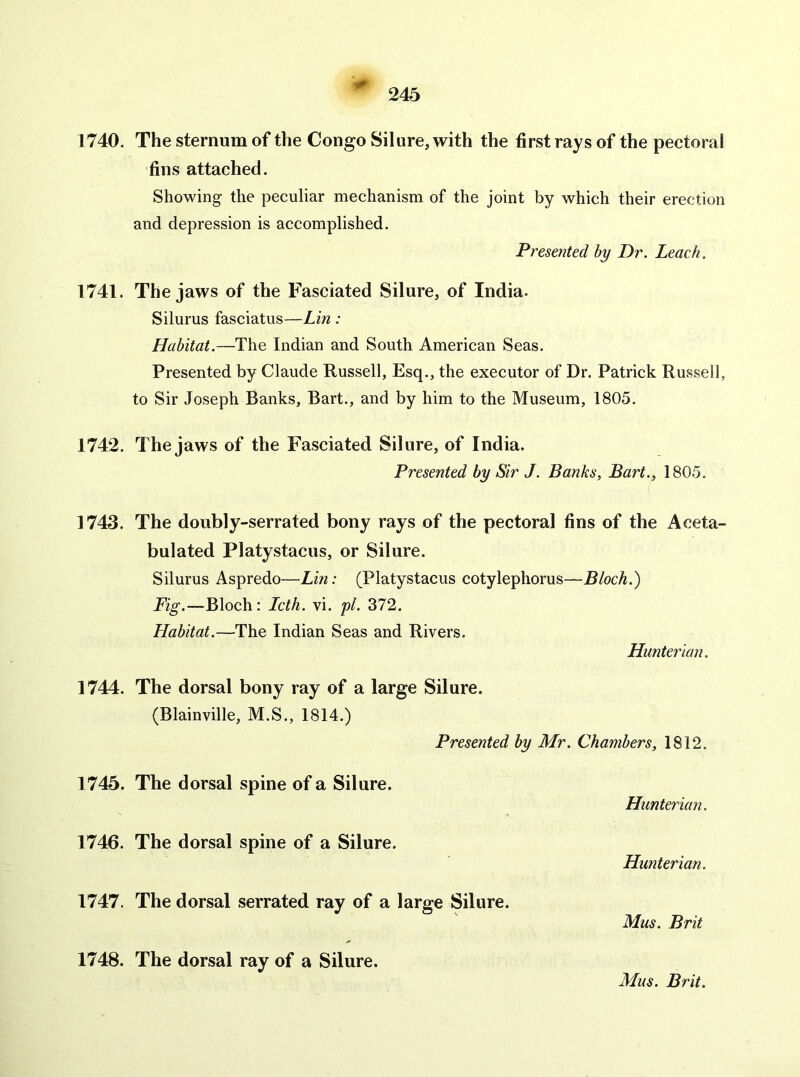 •0- 245 1740. 1741. 1742. 1743. 1744. 1745. 1746. 1747. 1748. The sternum of the Congo Silure, with the first rays of the pectoral fins attached. Showing the peculiar mechanism of the joint by which their erection and depression is accomplished. Presented by Dr. Leach. The jaws of the Fasciated Silure, of India. Silurus fasciatus—Lin : Habitat.—The Indian and South American Seas. Presented by Claude Russell, Esq., the executor of Dr. Patrick Russell, to Sir Joseph Banks, Bart., and by him to the Museum, 1805. The jaws of the Fasciated Silure, of India. Presented by Sir J. Banks, Bart., 1805. The doubly-serrated bony rays of the pectoral fins of the Aceta- bulated Platystacus, or Silure. Silurus Aspredo—Lin: (Platystacus cotylephorus—Bloch.) Fig.—Bloch: Lcth. vi. yl. 372. Habitat.—The Indian Seas and Rivers. Hunterian. The dorsal bony ray of a large Silure. (Blainville, M.S., 1814.) Presented by Mr. Chambers, 1812. The dorsal spine of a Silure. Hunterian. The dorsal spine of a Silure. Hunterian. The dorsal serrated ray of a large Silure. Mus. Brit The dorsal ray of a Silure.