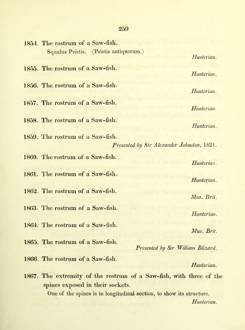 1854. 1855. 1856. 1857. 1858. 1859. 1860. 1861. 1862. 1863. 1864. 1865. 1866. 1867. The rostrum of a Saw-fish. Squalus Pristis. (Pristis antiquorum.) Hunterian. The rostrum of a Saw-fish. Hunterian. The rostrum of a Saw-fish. Hunterian. The rostrum of a Saw-fish. Hunterian. The rostrum of a Saw-fish. Hunterian. The rostrum of a Saw-fish. Presented by Sir Alexander Johnston, 1821. The rostrum of a Saw-fish. Hunterian. The rostrum of a Saw-fish. Hunterian. The rostrum of a Saw-fish. Mus. Brit. The rostrum of a Saw-fish. Hunterian. The rostrum of a Saw-fish. Mus. Brit. The rostrum of a Saw-fish. Presented by Sir William Blizard. The rostrum of a Saw-fish. Hunterian. The extremity of the rostrum of a Saw-fish, with three of the spines exposed in their sockets. One of the spines is in longitudinal section, to show its structure.