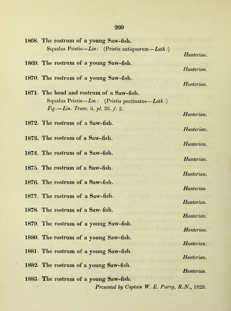 1868. The rostrum of a young Saw-fish. Squalus Pristis—Lin: (Pristis antiquorum—Lath :) 1869. The rostrum of a young Saw-fish. ]870. The rostrum of a young Saw-fish. 1871. The head and rostrum of a Saw-fish. Squalus Pristis—Lin : (Pristis pectinatus—Lath :) Hunterian. Hunterian. Hunterian. Fig.—Lin. Trans. \i. pi. 2Q.f. 2. Hunterian. 1872. The rostrum of a Saw-fish. Hunterian. 1873. The rostrum of a Saw-fish. Hunterian. 1874. The rostrum of a Saw-fish. Hunterian. 1875. The rostrum of a Saw-fish. Hunterian. 1876. The rostrum of a Saw-fish. Hunterian 1877. The rostrum of a Saw-fish. Hunterian. 1878. The rostrum of a Saw-fish. Hunterian. 1879. The rostrum of a young Saw-fish. Hunterian. 1880. The rostrum of a young Saw-fish. Hunterian. 1881. The rostrum of a young Saw-fish. Hunterian. 1882. The rostrum of a young Saw-fish. Hunterian. 1883. The rostrum of a young Saw-fish. Presented by Captain W. E. Parry, R.N., 1829.