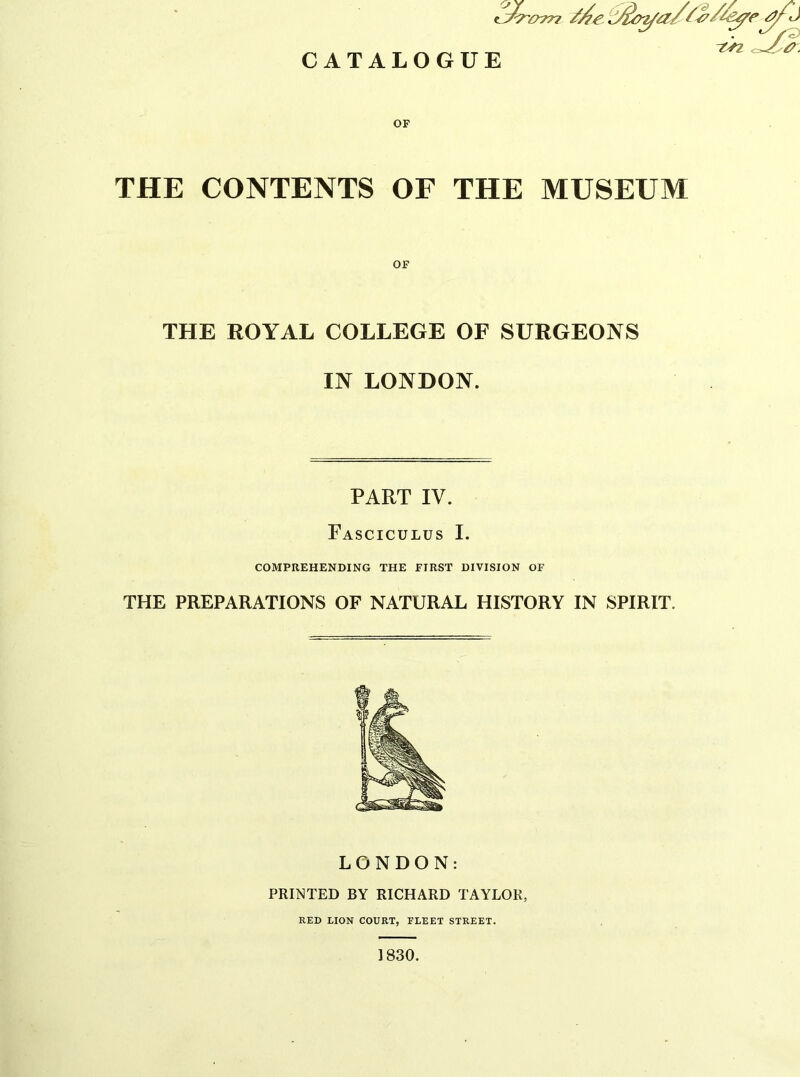 CATALOGUE THE CONTENTS OF THE MUSEUM THE ROYAL COLLEGE OF SURGEONS IN LONDON. PART IV. Fasciculus I. COMPREHENDING THE FIRST DIVISION OF THE PREPARATIONS OF NATURAL HISTORY IN SPIRIT. LONDON: PRINTED BY RICHARD TAYLOR, RED LION COURT, FLEET STREET. 1830.