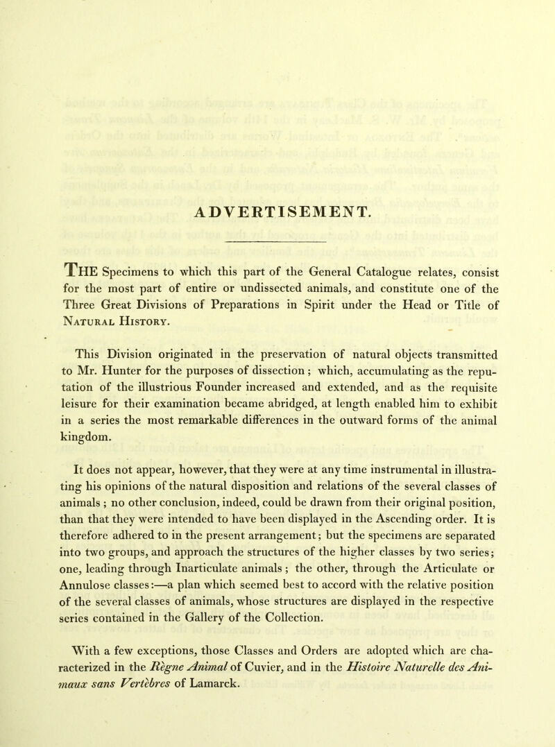 ADVERTISEMENT. The Specimens to which this part of the General Catalogue relates, consist for the most part of entire or undissected animals, and constitute one of the Three Great Divisions of Preparations in Spirit under the Head or Title of Natural History. This Division originated in the preservation of natural objects transmitted to Mr. Hunter for the purposes of dissection ; which, accumulating as the repu- tation of the illustrious Founder increased and extended, and as the requisite leisure for their examination became abridged, at length enabled him to exhibit in a series the most remarkable differences in the outward forms of the animal kingdom. It does not appear, however, that they were at any time instrumental in illustra- ting his opinions of the natural disposition and relations of the several classes of animals ; no other conclusion, indeed, could be drawn from their original position, than that they were intended to have been displayed in the Ascending order. It is therefore adhered to in the present arrangement; but the specimens are separated into two groups, and approach the structures of the higher classes by two series; one, leading through Inarticulate animals ; the other, through the Articulate or Annulose classes:—a plan which seemed best to accord with the relative position of the several classes of animals, whose structures are displayed in the respective series contained in the Gallery of the Collection. With a few exceptions, those Classes and Orders are adopted which are cha- racterized in the Regne Animal of Cuvier, and in the Histoire Naturelle des Ani~ maux sans Vertebres of Lamarck.