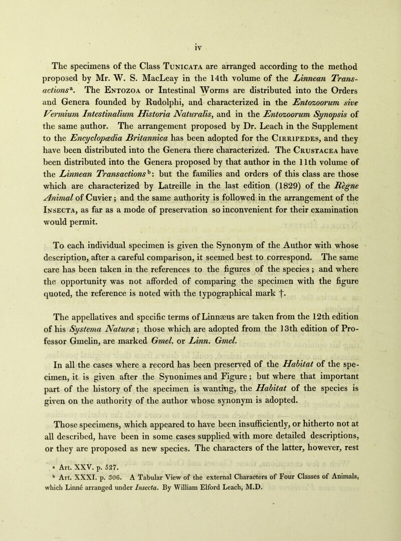 The specimens of the Class Tunicata are arranged according to the method proposed by Mr. W. S. MacLeay in the 14th volume of the Linnean Trans- actions'^. The Entozoa or Intestinal Worms are distributed into the Orders and Genera founded by Rudolphi, and characterized in the Entozoorum sive Vermium Intestinalium Historia Naturalis, and in the Entozoorum Synopsis of the same author. The arrangement proposed by Dr. Leach in the Supplement to the Encyclopedia Britannica has been adopted for the Cirripedes, and they have been distributed into the Genera there characterized. The Crustacea have been distributed into the Genera proposed by that author in the 11th volume of the Linnean Transactions^', but the families and orders of this class are those which are characterized by Latreille in the last edition (1829) of the Regne Animal of Cuvier; and the same authority is followed in the arrangement of the Insecta, as far as a mode of preservation so inconvenient for their examination would permit. To each individual specimen is given the Synonym of the Author with whose ' description, after a careful comparison, it seemed best to correspond. The same care has been taken in the references to the figures of the species; and where the opportunity was not afforded of comparing the specimen with the figure quoted, the reference is noted with the typographical mark j*. The appellatives and specific terms of Linnaeus are taken from the 12th edition of his Systerna Nature; those which are adopted from the 13th edition of Pro- fessor Gmelin, are marked Gmel. or Linn. Gmel. In all the cases where a record has been preserved of the Habitat of the spe- cimen, it is given after the Synonimes and Figure; but where that important part of the history of the specimen is wanting, the Habitat of the species is given on the authority of the author whose synonym is adopted. Those specimens, which appeared to have been insufficiently, or hitherto not at all described, have been in some cases supplied with more detailed descriptions, or they are proposed as new species. The characters of the latter, however, rest » Art. XXV. p. 527. •’ Art. XXXI. p. 306. A Tabular View of the external Characters of Four Classes of Animals, which Linne arranged under Insecta. By William Elford Leach, M.D.