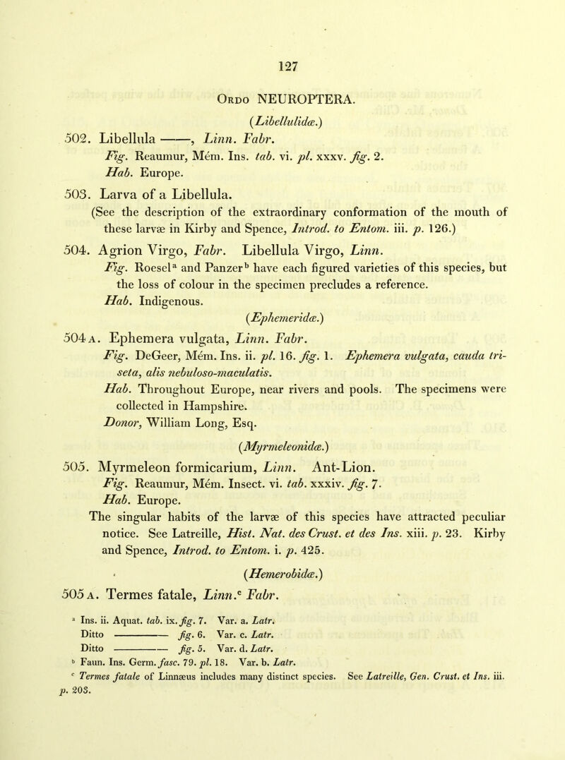 Ordo NEUROPTERA. {Libellulid(E.) 502. Libelliila , Linn. Fahr. Fig. Reaumur, Mem. Ins. tab. vi. pi. xxxv. Jig. 2. Hab. Europe. 503. Larva of a Libellula. (See the description of the extraordinary conformation of the mouth of these larvae in Kirby and Spence, Introd. to Entoni. iii. p. 126.) 504. Agrion Virgo, Fahr. Libellula Virgo, Linn. Fig. RoeseL and Panzer*^ have each figured varieties of this species, but the loss of colour in the specimen precludes a reference. Hab. Indigenous. (^Ephemerida.) 504 a. Ephemera vulgata, Linn. Fahr. Fig. DeGeer, Mem. Ins. ii. pi. 16. Jig. 1. Ephemera vulgata^ cauda tri- seta, alls Jiebuloso-maculatis. Hab. Throughout Europe, near rivers and pools. The specimens were collected in Hampshire. Donor, William Long, Esq. [MyrmeleonidcB.) 505. Myrmeleon formicarium, Linn. Ant-Lion. Fig. Reaumur, Mdm. Insect, vi. tab. xxxiv. Jig. 7- Hab. Europe. The singular habits of the larvae of this species have attracted peculiar notice. See Latreille, Hist. Nat. des Crust, et des Ins. xiii. p. 23. Kirby and Spence, Introd. to Entom. i. p. 425. • {Hemerobida.) 505 a. Termes fatale, Linn.Fair. * Ins. ii. Aquat. tab. \yL.jig. 7. Var. a. Latr. Ditto Jig. 6. Var. c. Latr. Ditto jig. 5. Var. d. Latr. » Faun. Ins. Germ./asc. 79. pi. 18. Var. b. Latr. ' Termes fatale of Linnaeus includes many distinct species. See Latreille, Gen. Crust, et Ins, iii. p. 203.