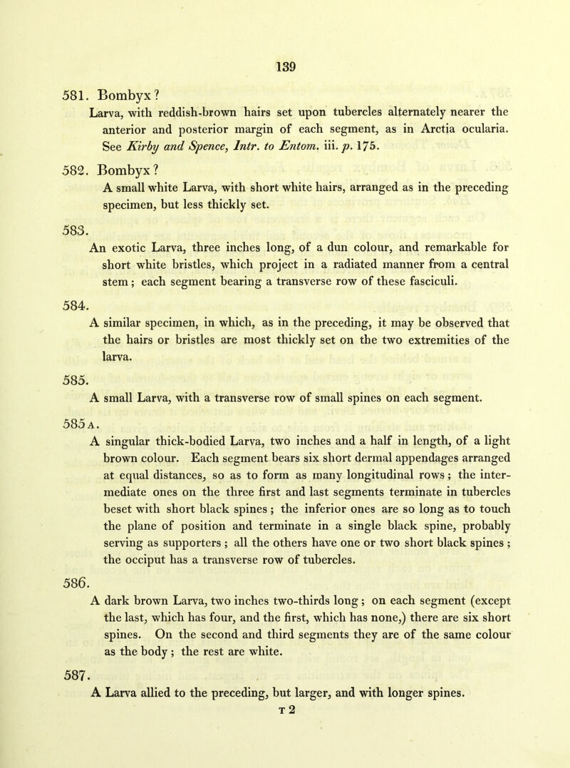 581. Bombyx? Larva, with reddish-brown hairs set upon tubercles alternately nearer the anterior and posterior margin of each segment, as in Arctia ocularia. See Kirby and Spence, Intr. to Entom. m. p. 175. 582. Bombyx? A small white Larva, with short white hairs, arranged as in the preceding specimen, but less thickly set. 583. An exotic Larva, three inches long, of a dun colour, and remarkable for short white bristles, which project in a radiated manner from a central stem; each segment bearing a transverse row of these fasciculi. 584. A similar specimen, in which, as in the preceding, it may be observed that the hairs or bristles are most thickly set on the two extremities of the larva. 585. A small Larva, with a transverse row of small spines on each segment. 585 a. A singular thick-bodied Larva, two inches and a half in length, of a light brown colour. Each segment bears six short dermal appendages arranged at equal distances, so as to form as many longitudinal rows; the inter- mediate ones on the three first and last segments terminate in tubercles beset with short black spines ; the inferior ones are so long as to touch the plane of position and terminate in a single black spine, probably serving as supporters ; all the others have one or two short black spines ; the occiput has a transverse row of tubercles. 586. A dark brown Larva, two inches two-thirds long; on each segment (except the last, which has four, and the first, which has none,) there are six short spines. On the second and third segments they are of the same colour as the body; the rest are white. 587. A Larva allied to the preceding, but larger, and with longer spines. T 2