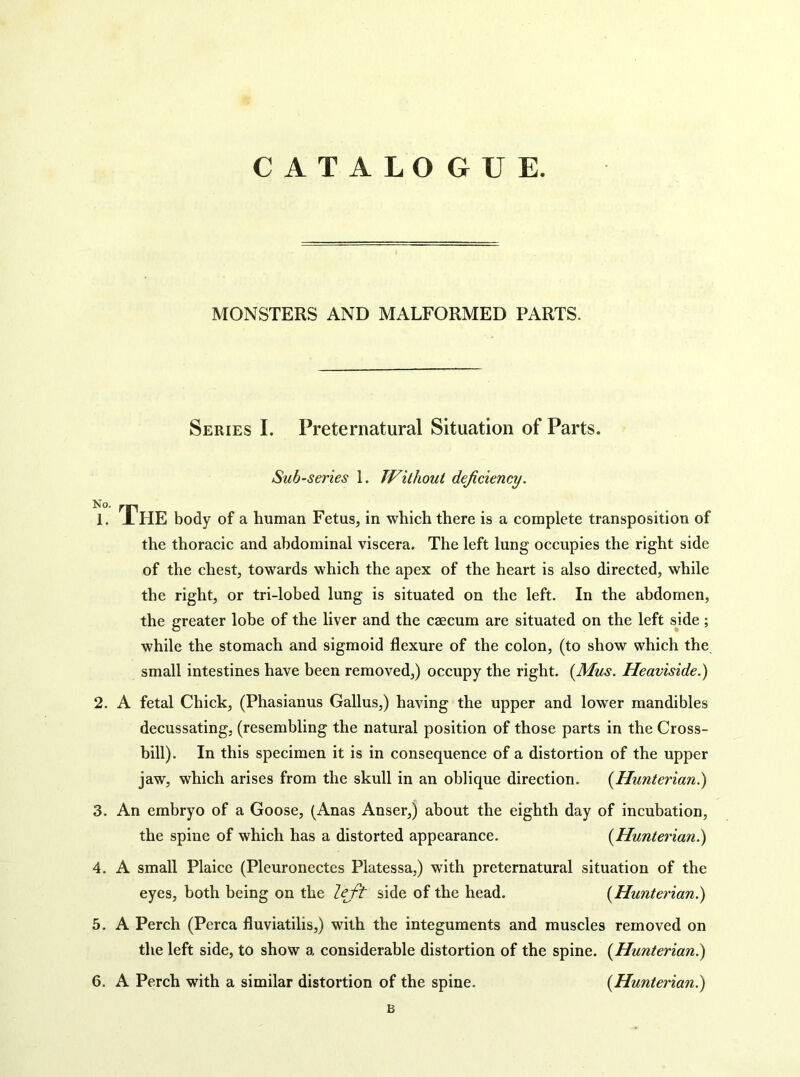 CATALOGUE. MONSTERS AND MALFORMED PARTS. Series I. Preternatural Situation of Parts. Sub-series 1. TVilhout deficiency. T. The body of a human Fetus, in which there is a complete transposition of the thoracic and abdominal viscera. The left lung occupies the right side of the chest, towards which the apex of the heart is also directed, while the right, or tri-lobed lung is situated on the left. In the abdomen, the greater lobe of the liver and the caecum are situated on the left sjde; while the stomach and sigmoid flexure of the colon, (to show which the small intestines have been removed,) occupy the right. {Mus. Heaviside.) 2. A fetal Chick, (Phasianus Gallus,) having the upper and lower mandibles decussating, (resembling the natural position of those parts in the Cross- bill). In this specimen it is in consequence of a distortion of the upper jaw, which arises from the skull in an oblique direction. {Hunterian^ 3. An embryo of a Goose, (Anas Anser,) about the eighth day of incubation, the spine of which has a distorted appearance. {Hunterian^ 4. A small Plaice (Pleuronectes Platessa,) with preternatural situation of the eyes, both being on the leji: side of the head. {Hunterian.) 5. A Perch (Perea fluviatilis,) with the integuments and muscles removed on the left side, to show a considerable distortion of the spine. {Hunterian?^ 6. A Perch with a similar distortion of the spine. {Hunterian?) B