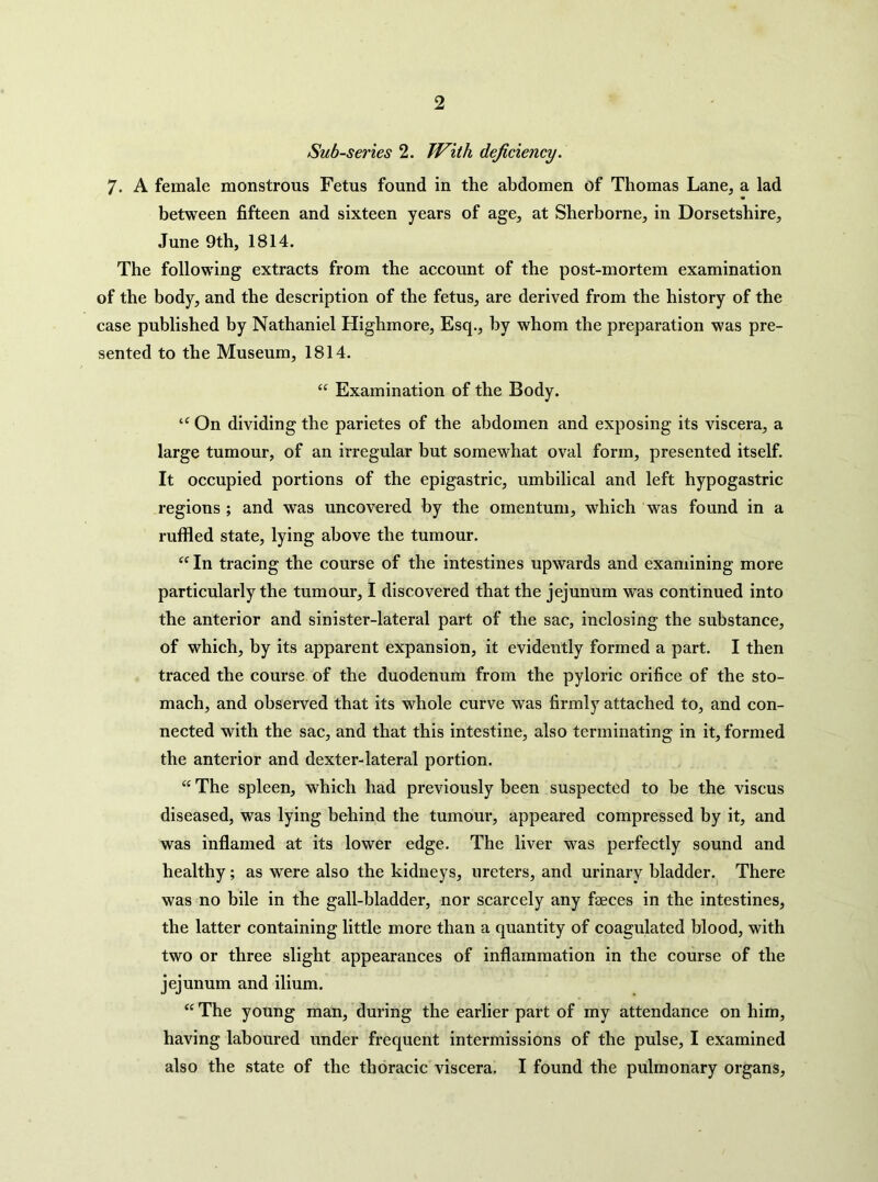 Sub-series 2. Tf^ith deficiency. 7. A female monstrous Fetus found in the abdomen of Thomas Lane, a lad between fifteen and sixteen years of age, at Sherborne, in Dorsetshire, June 9th, 1814. The following extracts from the account of the post-mortem examination of the body, and the description of the fetus, are derived from the history of the case published by Nathaniel Highmore, Esq., by whom the preparation was pre- sented to the Museum, 1814. “ Examination of the Body. On dividing the parietes of the abdomen and exposing its viscera, a large tumour, of an irregular but somewhat oval form, presented itself. It occupied portions of the epigastric, umbilical and left hypogastric regions ; and was uncovered by the omentum, which was found in a ruffled state, lying above the tumour. In tracing the course of the intestines upwards and examining more particularly the tumour, I discovered that the jejunum was continued into the anterior and sinister-lateral part of the sac, inclosing the substance, of which, by its apparent expansion, it evidently formed a part. I then traced the course of the duodenum from the pyloric orifice of the sto- mach, and observed that its whole curve was firmly attached to, and con- nected with the sac, and that this intestine, also terminating in it, formed the anterior and dexter-lateral portion. “ The spleen, which had previously been suspected to be the viscus diseased, was lying behind the tumour, appeared compressed by it, and was inflamed at its lower edge. The liver was perfectly sound and healthy; as were also the kidneys, ureters, and urinary bladder. There was no bile in the gall-bladder, nor scarcely any feces in the intestines, the latter containing little more than a quantity of coagulated blood, with two or three slight appearances of inflammation in the course of the jejunum and ilium. The young man, during the earlier part of my attendance on him, having laboured under frequent intermissions of the pulse, I examined also the state of the thoracic viscera. I found the pulmonary organs.