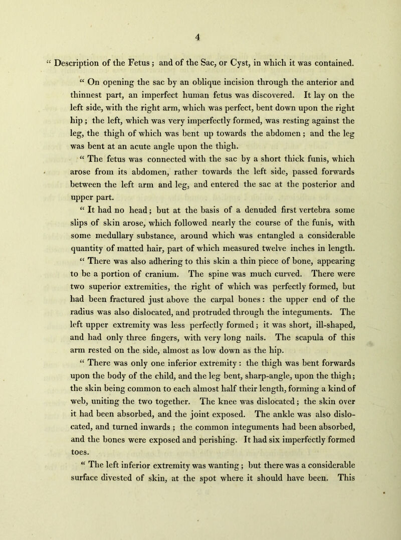 “ Description of the Fetus ; and of the Sac, or Cyst, in which it was contained. “ On opening the sac by an oblique incision through the anterior and thinnest part, an imperfect human fetus was discovered. It lay on the left side, with the right arm, which was perfect, bent down upon the right hip ; the left, which was very imperfectly formed, was resting against the leg, the thigh of which was bent up towards the abdomen ; and the leg was bent at an acute angle upon the thigh. “ The fetus was connected with the sac by a short thick funis, which arose from its abdomen, rather towards the left side, passed forwards between the left arm and leg, and entered the sac at the posterior and upper part. “ It had no head; but at the basis of a denuded first vertebra some slips of skin arose, which followed nearly the course of the funis, with some medullary substance, around which was entangled a considerable quantity of matted hair, part of which measured twelve inches in length. “ There was also adhering to this skin a thin piece of bone, appearing to be a portion of cranium. The spine was much curved. There were two superior extremities, the right of which was perfectly formed, but had been fractured just above the carpal bones: the upper end of the radius was also dislocated, and protruded through the integuments. The left upper extremity was less perfectly formed; it was short, ill-shaped, and had only three fingers, with very long nails. The scapula of this arm rested on the side, almost as low down as the hip. “ There was only one inferior extremity : the thigh was bent forwards upon the body of the child, and the leg bent, sharp-angle, upon the thigh; the skin being common to each almost half their length, forming a kind of web, uniting the two together. The knee was dislocated; the skin over it had been absorbed, and the joint exposed. The ankle was also dislo- cated, and turned inwards ; the common integuments had been absorbed, and the bones were exposed and perishing. It had six imperfectly formed toes. “ The left inferior extremity was wanting; but there was a considerable surface divested of skin, at the spot where it should have been. This