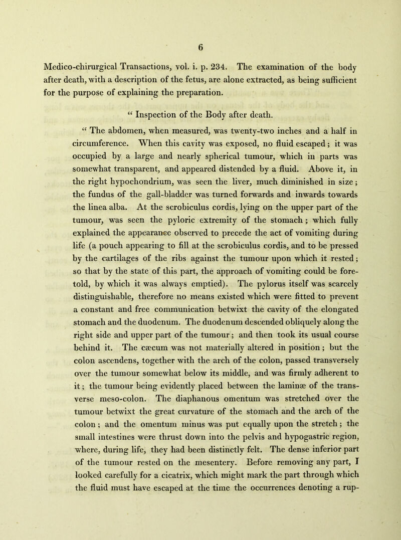 Medico-chirurgical Transactions, vol. i. p. 234. The examination of the body after death, with a description of the fetus, are alone extracted, as being sufficient for the purpose of explaining the preparation. “ Inspection of the Body after death. “ The abdomen, when measured, was twenty-two inches and a half in circumference. When this cavity was exposed, no fluid escaped; it was occupied by a large and nearly spherical tumour, which in parts was somewhat transparent, and appeared distended by a fluid. Above it, in the right hypochondrium, was seen the liver, much diminished in size; the fundus of the gall-bladder was turned forwards and inwards towards the linea alba. At the scrobiculus cordis, lying on the upper part of the tumour, was seen the pyloric extremity of the stomach ; which fully explained the appearance observed to precede the act of vomiting during life (a pouch appearing to fill at the scrobiculus cordis, and to be pressed by the cartilages of the ribs against the tumour upon which it rested; so that by the state of this part, the approach of vomiting could be fore- told, by which it was always emptied). The pylorus itself was scarcely distinguishable, therefore no means existed which were fitted to prevent a constant and free communication betwixt the cavity of the elongated stomach and the duodenum. The duodenum descended obliquely along the right side and upper part of the tumour; and then took its usual course behind it. The csecum was not materially altered in position; but the colon ascendens, together with the arch of the colon, passed transversely over the tumour somewhat below its middle, and was firmly adherent to it; the tumour being evidently placed between the laminse of the trans- verse mesO'Colon. The diaphanous omentum was stretched over the tumour betwixt the great curvature of the stomach and the arch of the colon; and the omentum minus was put equally upon the stretch; the small intestines were thrust down into the pelvis and hypogastric region, where, during life, they had been distinctly felt. The dense inferior part of the tumour rested on the mesentery. Before removing any part, I looked carefully for a cicatrix, which might mark the part through which the fluid must have escaped at the time the occurrences denoting a rup-