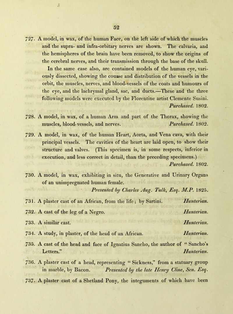 2 727- A model, in wax, of the human Face, on the left side of which the muscles and the supra- and infra-orbitary nerves are shown. The calvaria, and the hemispheres of the brain have been removed, to show the origins of the cerebral nerves, and their transmission through the base of the skull. In the same case also, are contained models of the human eye, vari- ously dissected, showing the couBse and distribution of the vessels in the orbit, the muscles, nerves, and blood-vessels of the coats and humours of the eye, and the lachrymal gland, sac, and ducts.—These and the three following models were executed by the Florentine artist Clemente Susini. Purchased. 1802. 728. A model, in wax, of a human Arm and part of the Thorax, showing the muscles, blood-vessels, and nerves. Purchased. 1802. 729. A model, in wax, of the human Fleart, Aorta, and Vena cava, with their principal vessels. The cavities of the heart are laid open, to show their structure and valves. (This specimen is, in some respects, inferior in execution, and less correct in detail, than the preceding specimens.) Purehased. 1802. 730. A model, in wax, exhibiting in situ, the Generative and Urinary Organs of an unimpregnated human female. Presented by Charles Aug. Tulk, Esq. M.P. 1825. 731. A plaster cast of an African, from the life; by Sartini. Hunterian. 732. A cast of the leg of a Negro. Hunterian. 733. A similar cast. Hunterian. 734. A study, in plaster, of the head of an African. Hunterian. T6h. A cast of the head and face of Ignatius Sancho, the author of “ Sancho’s Letters.” Hunterian. 736. A plaster cast of a head, representing “ Sickness,” from a statuary group in marble, by Bacon. Presented by the late Henry Cline, Sen. Esq. 737. A plaster cast of a Shetland Pony, the integuments of which have been