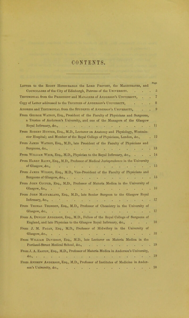 CONTENTS Page Letter to the Right Honourable the Lord Provost, the Magistrates, and Councillors of the City of Edinburgh, Patrons of the University. ... 5 Testimonial from the President and Managers of Anderson’s University, . . 7 Copy of Letter addressed to the Trustees of Anderson’s University, ... 8 Address and Testimonial from the Students of Anderson’s University, . . 9 From George Watson, Esq., President of the Faculty of Physicians and Surgeons, a Trustee of Anderson’s University, and one of the Managers of the Glasgow Royal Infirmary, die., 11 From Robert Hunter, Esq., M.D., Lecturer on Anatomy and Physiology, Westmin- ster Hospital; and Member of the Royal College of Physicians, London, (fee., . 12 From James Watson, Esq., M.D., late President of tho Faculty of Physicians and Surgeons, die., 13 From William Weir, Esq., M.D., Physician to tho Royal Infirmary, Ac., . . .14 From Harry Rainy, Esq., M.D., Professor of Medical Jurisprudence in the University of Glasgow, <fcc., 15 From James Wilson, Esq., M.D., Vice-President of tho Faculty of Physicians and Surgeons of Glasgow, &o., 15 From John Couper, Esq., M.D., Professor of Mntcria Medica in tho University of Glasgow, &c., . 16 From John Macfarlane, Esq., M.D., late Senior Surgeon to the Glasgow Royal Infirmary, &c., . 17 From Thomas Thomson, Esq., M.D., Professor of Chemistry in tho University of Glasgow, dse., 17 From A. Dunlop Anderson, Esq., M.D., Follow of the Royal Collego of Surgeons of England, and late Physician to tho Glasgow Royal Infirmary, (fee., . . . 18 From J. M. Pagan, Esq., M.D., Professor of Midwifery in the University of Glasgow, (fee., 18 From William Davidson, Esq., M.D., late Lecturer on Materia Medica in the Portland-Street Medical School, Ac., 19 From J. A. Easton, Esq., M.D., Professor of Materia Medica in Anderson’s University, die., 19 From Andrew Anderson, Esq., M.D., Professor of Institutes of Medicine in Ander- son’s University, die., 20