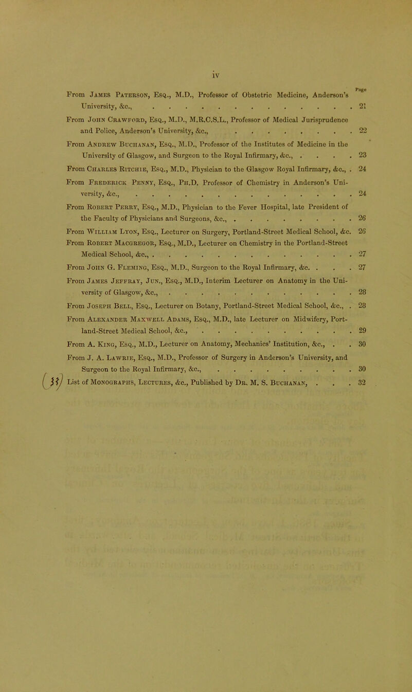 From James Paterson, Esq., M.D., Professor of Obstetric Medicine, Anderson’s University, &c., From John Crawford, Esq., M.D., M.R.C.S.L., Professor of Medical Jurisprudence and Police, Anderson’s University, &c., From Andrew Buchanan, Esq., M.D., Professor of tlie Institutes of Medicine in the University of Glasgow, and Surgeon to the Royal Infirmary, Ac., . From Charles Ritchie, Esq., M.D., Physician to the Glasgow Royal Infirmary, Ac., . From Frederick Penny, Esq., Ph.D. Professor of Chemistry in Anderson’s Uni- versity, Ac., From Robert Perry, Esq., M.D., Physician to the Fever Hospital, late President of the Faculty of Physicians and Surgeons, &c., From William Lyon, Esq., Lecturer on Surgery, Portland-Street Medical School, Ac. From Robert Macgregor, Esq., M.D., Lecturer on Chemistry in the Portland-Street Medical School, Ac., From John G. Fleming, Esq., M.D., Surgeon to the Royal Infirmary, Ac. . From James Jeffray, Jun., Esq., M.D., Interim Lecturer on Anatomy in the Uni- versity of Glasgow, Ac., From Joseph Bell, Esq., Lecturer on Botany, Portland-Street Medical School, Ac., . From Alexander Maxwell Adams, Esq., M.D., late Lecturer on Midwifery, Port- land-Street Medical School, &c., From A. King, Esq., M.D., Lecturer on Anatomy, Mechanics’ Institution, &c., . From J. A. Lawrie, Esq., M.D., Professor of Surgery in Anderson’s University, and Surgeon to the Royal Infirmary, &c., List of Monographs, Lectures, Ac., Published by Dr, M. S. Buchanan, . Puge 21 22 23 24 24 26 26 27 27 28 28 29 30 30 32