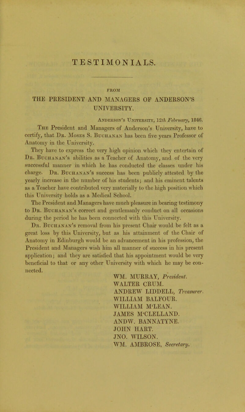 TESTIMONIALS. FROM THE PRESIDENT AND MANAGERS OF ANDERSON'S UNIVERSITY. Anderson’s University, 12th February, 184G. The President and Managers of Anderson’s University, have to certify, that Dr. Moses S. Buchanan has been five years Professor of Anatomy in the University. They have to express the very high opinion which they entertain of Dr. Buchanan’s abilities as a Teacher of Anatomy, and of the very successful manner in which he has conducted the classes under his charge. Dr. Buchanan’s success has been publicly attested by the yearly increase in the number of his students; and his eminent talents as a Teacher have contributed very materially to the high position which this University holds as a Medical School. The President and Managers have much pleasure in bearing testimony to Dr. Buchanan’s correct and gentlemanly conduct on all occasions during the period he has been connected with this University. Dr. Buchanan’s removal from his present Chair would be felt as a great loss by this University, but as his attainment of the Chair of Anatomy in Edinburgh would be an advancement in his profession, the President and Managers wish him all manner of success in his present application; and they are satisfied that his appointment would be very beneficial to that or any other University with which he may be con- nected. WM. MURRAY, President. WALTER CRUM. ANDREW LIDDELL, Treasurer. WILLIAM BALFOUR. WILLIAM MfLEAN. JAMES MCCLELLAND. ANDW. BxVNNATYNE. JOHN HART. JNO. WILSON. WM. AMBROSE, Secretary.