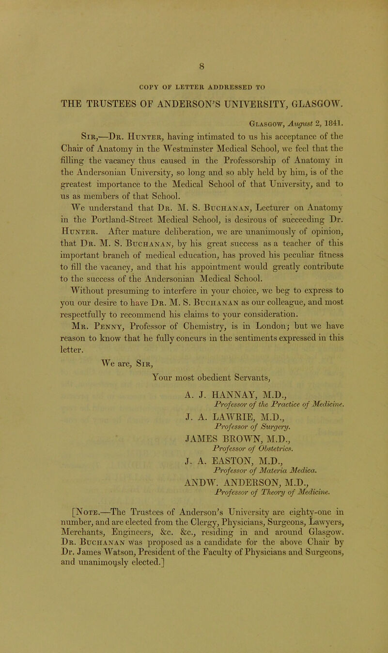 COPY OF LETTER ADDRESSED TO THE TRUSTEES OF ANDERSON'S UNIVERSITY, GLASGOW. Glasgow, August 2, 1841. Sir,—Dr. Hunter, having intimated to us his acceptance of the Chair of Anatomy in the Westminster Medical School, we feel that the filling the vacancy thus caused in the Professorship of Anatomy in the Andersonian University, so long and so ably held by him, is of the greatest importance to the Medical School of that University, and to us as members of that School. We understand that Dr. M. S. Buchanan, Lecturer on Anatomy in the Portland-Street Medical School, is desirous of succeeding Dr. Hunter. After mature deliberation, we are unanimously of opinion, that Dr. M. S. Buchanan, by his great success as a teacher of this important branch of medical education, has proved his peculiar fitness to fill the vacancy, and that his appointment would greatly contribute to the success of the Andersonian Medical School. Without presuming to interfere in your choice, we beg to express to you our desire to have Dr. M. S. Buchanan as our colleague, and most respectfully to recommend his claims to your consideration. Mr. Penny, Professor of Chemistry, is in London; but we have reason to know that he fully concurs in the sentiments expressed in this letter. We are, Sir, Your most obedient Servants, A. J. HANNAY, M.D., Professor of the Practice of Medicine. J. A. LAWRIE, M.D., Professor of Surgery. JAMES BROWN, M.D., Professor1 of Obstetrics. J. A. EASTON, M.D., Professor of Materia Medica. ANDW. ANDERSON, M.D., Professor of Theory of Medicine. [Note.—The Trustees of Anderson’s University are eighty-one in number, and are elected from the Clergy, Physicians, Surgeons, Lawyers, Merchants, Engineers, &c. &c., residing in and around Glasgow. Dr. Buchanan was proposed as a candidate for the above Chair by Dr. James Watson, President of the Faculty of Physicians and Surgeons, and unanimously elected.]