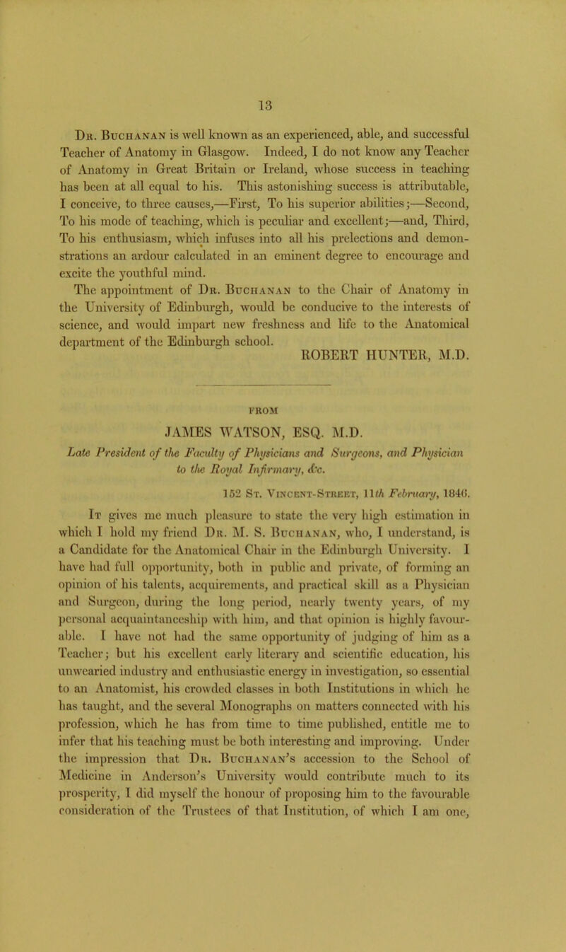 Dr. Buchanan is well known as an experienced, able, and successful Teacher of Anatomy in Glasgow. Indeed, I do not know any Teacher of Anatomy in Great Britain or Ireland, whose success in teaching has been at all equal to his. This astonishing success is attributable, I conceive, to three causes,—First, To his superior abilities;—Second, To his mode of teaching, which is peculiar and excellent;—and. Third, To his enthusiasm, which infuses into all his prelections and demon- strations an ardour calculated in an eminent degree to encourage and excite the youthful mind. The appointment of Dr. Buchanan to the Chair of Anatomy in the University of Edinburgh, would be conducive to the interests of science, and would impart new freshness and life to the Anatomical department of the Edinburgh school. ROBERT HUNTER, M.D. FROM JAMES WATSON, ESQ. M.D. Late President of the Faculty of Physicians and Surgeons, and Physician to the Royal Infirmary, d'c. 152 St. Vincent-Street, \lth February, 1B4(>. It gives me much pleasure to state the very high estimation in which 1 hold my friend Dr. M. S. Buchanan, who, I understand, is a Candidate for the Anatomical Chair in the Edinburgh University. 1 have had full opportunity, both in public and private, of forming an opinion of his talents, acquirements, and practical skill as a Physician and Surgeon, during the long period, nearly twenty years, of my personal acquaintanceship with him, and that opinion is highly favour- able. I have not had the same opportunity of judging of him as a Teacher; but his excellent early literary and scientific education, his unwearied industry and enthusiastic energy in investigation, so essential to an Anatomist, his crowded classes in both Institutions in which he has taught, and the several Monographs on matters connected with his profession, which he has from time to time published, entitle me to infer that his teaching must be both interesting and improving. Under the impression that Dr. Buchanan’s accession to the School of Medicine in Anderson’s University would contribute much to its prosperity, 1 did myself the honour of proposing him to the favourable consideration of the Trustees of that Institution, of which I am one,