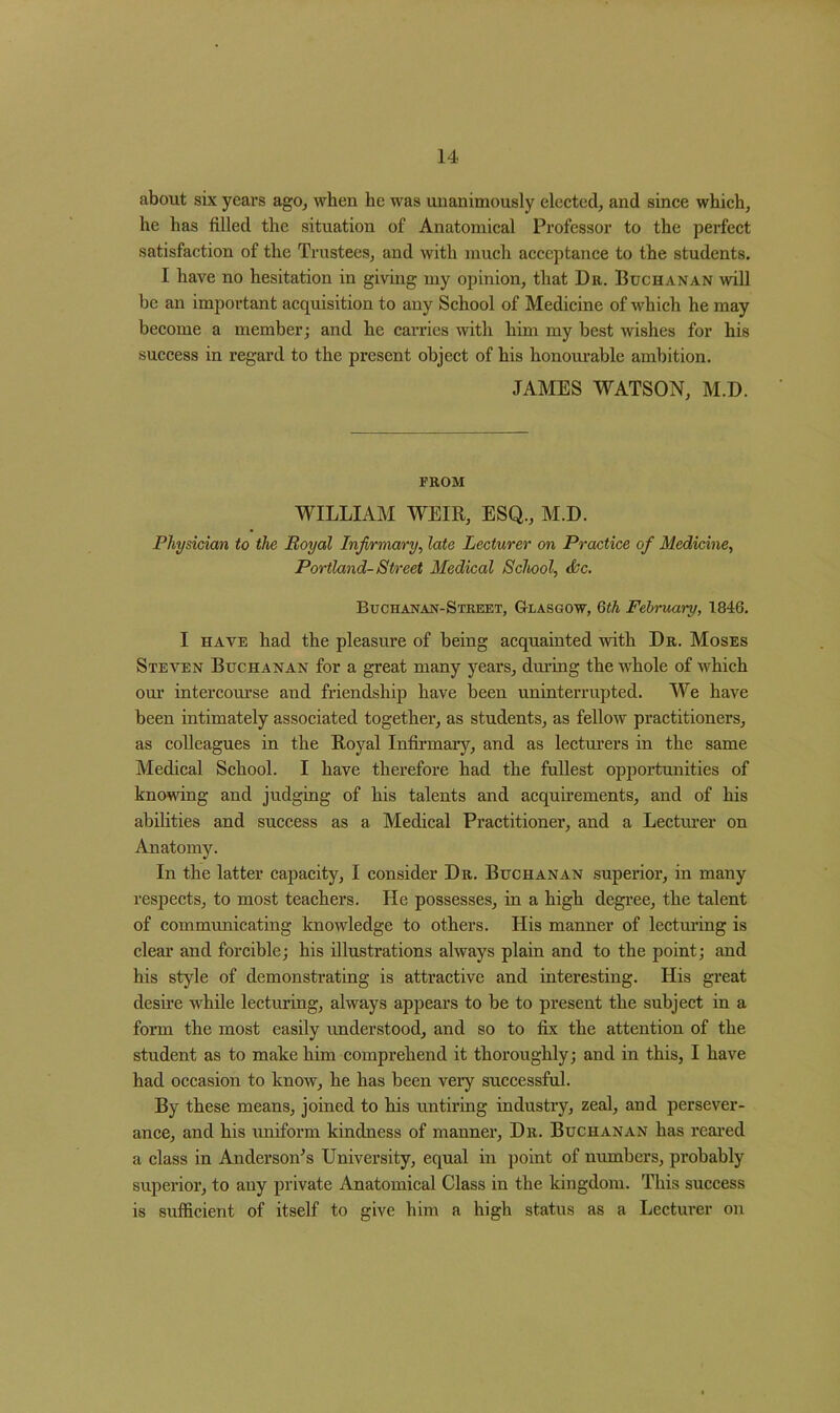 about six years ago, when he was unanimously elected, and since which, he has filled the situation of Anatomical Professor to the perfect satisfaction of the Trustees, and with much acceptance to the students. I have no hesitation in giving my opinion, that Du. Buchanan will be an important acquisition to any School of Medicine of which he may become a member; and he carries with him my best wishes for his success in regard to the present object of his honourable ambition. JAMES WATSON, M.D. FROM WILLIAM WEIR, ESQ., M.D. Physician to the Royal Infirmary, late Lecturer on Practice of Medicine, Portland- Street Medical School, &c. Buchanan-Street, Glasgow, 6th February, 1846. I have had the pleasure of being acquainted with Dr. Moses Steven Buchanan for a great many years, during the whole of which our intercourse and friendship have been uninterrupted. We have been intimately associated together, as students, as fellow practitioners, as colleagues in the Royal Infirmary, and as lecturers in the same Medical School. I have therefore had the fullest opportunities of knowing and judging of his talents and acquirements, and of his abilities and success as a Medical Practitioner, and a Lecturer on Anatomy. In the latter capacity, I consider Dr. Buchanan superior, in many respects, to most teachers. He possesses, in a high degree, the talent of communicating knowledge to others. His manner of lecturing is clear and forcible; his illustrations always plain and to the point; and his style of demonstrating is attractive and interesting. His great desire while lecturing, always appears to be to present the subject in a form the most easily understood, and so to fix the attention of the student as to make him comprehend it thoroughly; and in this, I have had occasion to know, he has been very successful. By these means, joined to his untiring industry, zeal, and persever- ance, and his uniform kindness of manner, Dr. Buchanan has reared a class in Anderson’s University, equal in point of numbers, probably superior, to any private Anatomical Class in the kingdom. This success is sufficient of itself to give him a high status as a Lecturer on