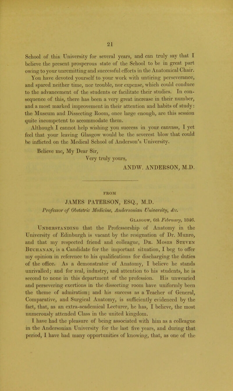 School of this University for several years, and can truly say that I believe the present prosperous state of the School to be in great part owing to your unremitting and successful efforts in the Anatomical Chair. You have devoted yourself to your work with untiring perseverance, and spared neither time, nor trouble, nor expense, which could conduce to the advancement of the students or facilitate their studies. In con- sequence of this, there has been a very great increase in their number, and a most marked improvement in their attention and habits of study: the Museum and Dissecting Room, once large enough, are this session quite incompetent to accommodate them. Although I cannot help wishing you success in your canvass, I yet feel that your leaving Glasgow would be the severest blow that could be inflicted on the Medical School of Anderson’s University. Believe me, My Dear Sir, Very truly yours, ANDW. ANDERSON, M.D. FROM JAMES PATERSON, ESQ., M.D. Professor of Obstetric Medicine, Andcrsonian University, (be. Glasgow, 6th February, 1846. Understanding that the Professorship of Anatomy in the University of Edinburgh is vacant by the resignation of Dr. Munro, and that my respected friend and colleague, 1)r. Moses Steven Buchanan, is a Candidate for the important situation, I beg to offer my opinion in reference to his qualifications for discharging the duties of the office. As a demonstrator of Anatomy, I believe he stands unrivalled; and for zeal, industry, and attention to his students, he is second to none in this department of the profession. His unwearied and persevering exertions in the dissecting room have uniformly been the theme of admiration; and his success as a Teacher of General, Comparative, and Surgical Anatomy, is sufficiently evidenced by the fact, that, as an extra-academical Lecturer, he has, I believe, the most numerously attended Class in the united kingdom. I have had the pleasure of being associated with him as a colleague in the Andcrsonian University for the last five years, and during that period, I have had many opportunities of knowing, that, as one of the