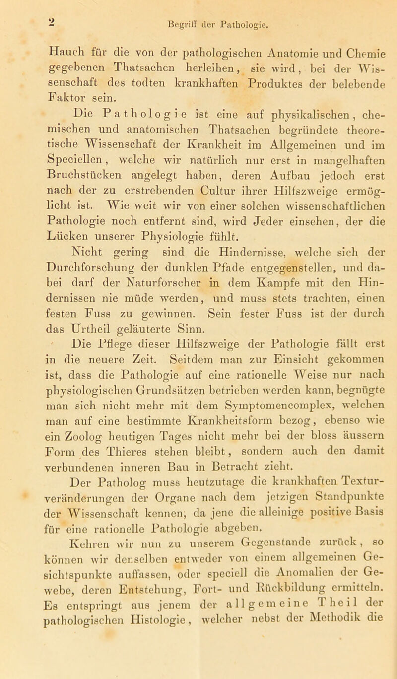 Begriff der Pathologie. Q Hauch für die von der pathologischen Anatomie und Chemie gegebenen Thatsachen herleihen, sie wird, bei der Wis- senschaft des todten krankhaften Produktes der belebende Faktor sein. Die Pathologie ist eine auf physikalischen, che- mischen und anatomischen Thatsachen begründete theore- tische Wissenschaft der Krankheit im Allgemeinen und im Speciellen, welche wir natürlich nur erst in mangelhaften Bruchstücken angelegt haben, deren Aufbau jedoch erst nach der zu erstrebenden Cultur ihrer HilfszAveige ermög- licht ist. Wie weit wir von einer solchen wissenschaftlichen Pathologie noch entfernt sind, wird Jeder einsehen, der die Lücken unserer Physiologie fühlt. Nicht gering sind die Hindernisse, welche sich der Durchforschung der dunklen Pfade entgegenstellen, und da- bei darf der Naturforscher in dem Kampfe mit den Hin- dernissen nie müde werden, und muss stets trachten, einen festen Fuss zu gewinnen. Sein fester Fuss ist der durch das Urtheil geläuterte Sinn. Die Pflege dieser Plilfszweige der Pathologie fällt erst in die neuere Zeit. Seitdem man zur Einsicht gekommen ist, dass die Pathologie auf eine rationelle Weise nur nach physiologischen Grundsätzen betrieben werden kann, begnügte man sich nicht mehr mit dem Symptomencomplex, welchen man auf eine bestimmte Krankheitsform bezog, ebenso wie ein Zoolog heutigen Tages nicht mehr bei der bloss äussern Form des Thieres stehen bleibt, sondern auch den damit verbundenen inneren Bau in Betracht zieht. Der Patholog muss heutzutage die krankhaften Textur- veränderungen der Organe nach dem jetzigen Standpunkte der Wissenschaft kennen, da jene die alleinige positive Basis für eine rationelle Pathologie abgeben. Kehren wir nun zu unserem Gegenstände zurück , so können wir denselben entweder von einem allgemeinen Ge- sichtspunkte auffassen, oder speciell die Anomalien der Ge- webe, deren Entstehung, Fort- und Rückbildung ermitteln. Es entspringt aus jenem der allgemeine 1 heil der pathologischen Histologie, welcher nebst der Methodik die