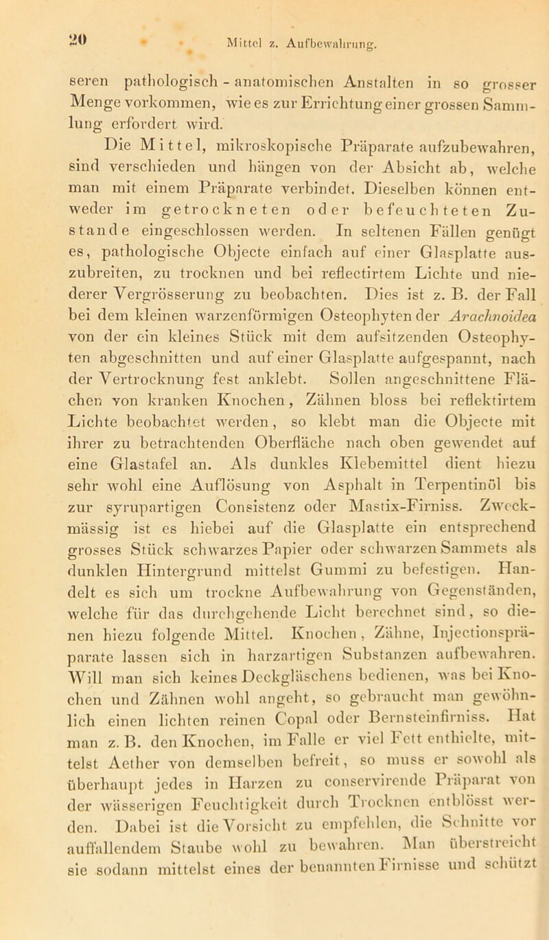 Mittel z. Aufbewahrung. 1*0 seren pathologisch - anatomischen Anstalten in so grosser Menge Vorkommen, Avie es zur Errichtung einer grossen Samm- lung erfordert wird. Die Mittel, mikroskopische Präparate aufzubewahren, sind verschieden und hängen von der Absicht ab, welche man mit einem Präparate verbindet. Dieselben können ent- weder im getrockneten oder befeuchteten Zu- stande eingeschlossen werden. In seltenen Fällen genügt es, pathologische Objecte einfach auf einer Glasplatte aus- zubreiten, zu trocknen und bei reflectirtem Lichte und nie- derer Vergrösserung zu beobachten. Dies ist z. B. der Fall bei dem kleinen warzenförmigen Osteophyten der Araclmoidea von der ein kleines Stück mit dem aufsitzenden Osteophy- ten abgeschnitten und auf einer Glasplatte aufgespannt, nach der Vertrocknung fest anklebt. Sollen angeschnittene Flä- chen von kranken Knochen, Zähnen bloss bei reflektirtem Lichte beobachtet werden, so klebt man die Objecte mit ihrer zu betrachtenden Oberfläche nach oben gewendet auf eine Glastafel an. Als dunkles Klebemittel dient hiezu sehr wohl eine Auflösung von Asphalt in Terpentinöl bis zur syrupartigen Consistenz oder Mastix-Firniss. Zweck- mässig ist es hiebei auf die Glasplatte ein entsprechend grosses Stück schwarzes Papier oder schwarzen Sammets als dunklen Hintergrund mittelst Gummi zu befestigen. Han- delt es sich um trockne Aufbewahrung von Gegenständen, welche für das durchgehende Licht berechnet sind, so die- nen hiezu folgende Mittel. Knochen, Zähne, Injectionsprä- parate lassen sich in harzartigen Substanzen aufbewahren. Will man sich keines Deckgläschens bedienen, was bei Kno- chen und Zähnen wohl angeht, so gebraucht man gewöhn- lich einen lichten reinen Copal oder Bernsteinfirniss. Hat man z. B. den Knochen, im Falle er viel Fett enthielte, mit- telst Aether von demselben befreit, so muss er sowohl als überhaupt jedes in Harzen zu conservircnde Präparat von der wässerigen Feuchtigkeit durch Trocknen entblösst wei- den. Dabei ist die Vorsicht zu empfehlen, die Schnitte voi auffallendem Staube wohl zu bewahren. Man überstieicht