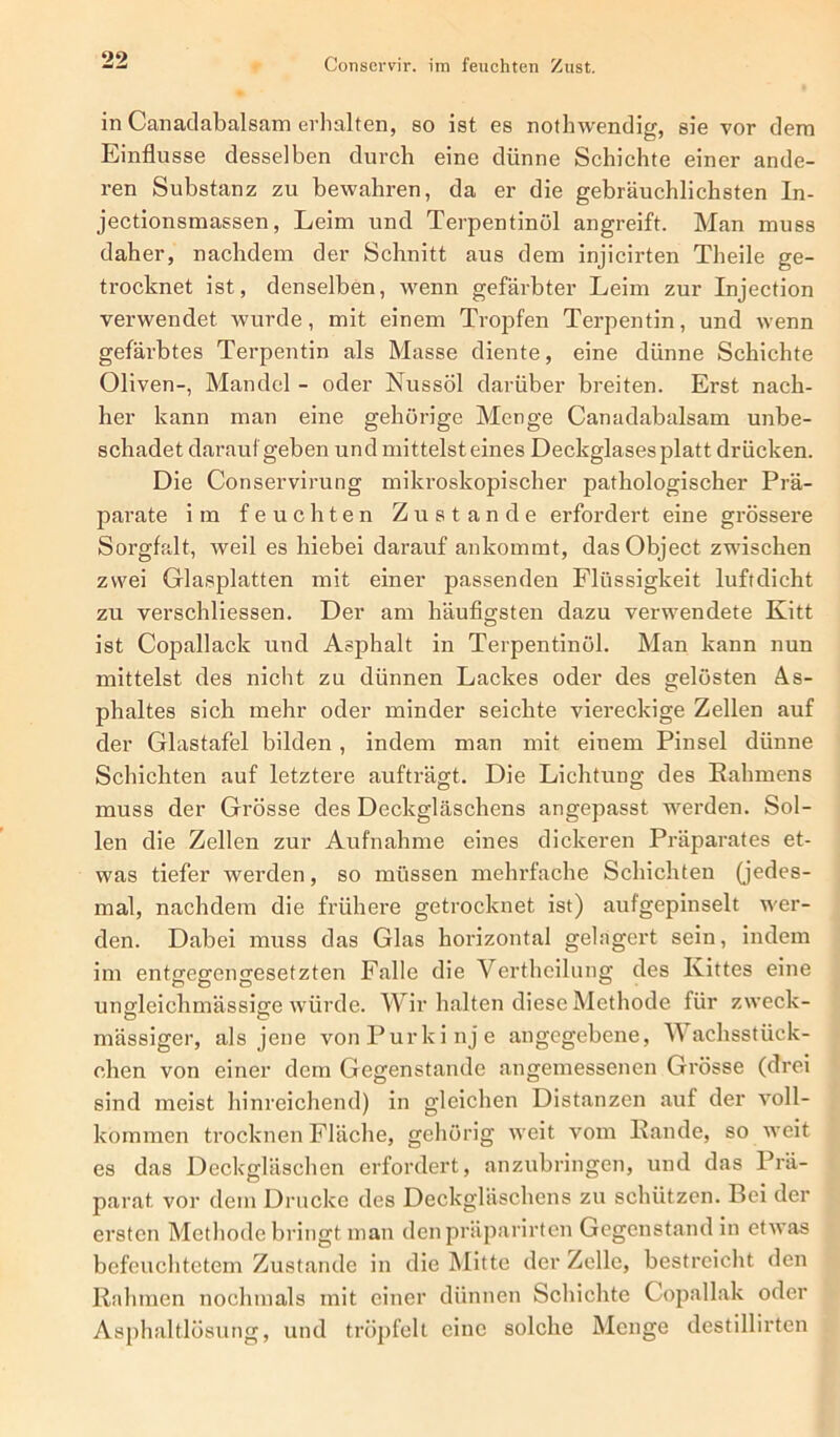 in Canadabalsam erhalten, so ist es nothwendig, sie vor dem Einflüsse desselben durch eine dünne Schichte einer ande- ren Substanz zu bewahren, da er die gebräuchlichsten In- jectionsmassen, Leim und Terpentinöl angreift. Man muss daher, nachdem der Schnitt aus dem injicirten Theile ge- trocknet ist, denselben, wenn gefärbter Leim zur Injection verwendet wurde, mit einem Tropfen Terpentin, und wenn gefärbtes Terpentin als Masse diente, eine dünne Schichte Oliven-, Mandel - oder Nussöl darüber breiten. Erst nach- her kann man eine gehörige Menge Canadabalsam unbe- schadet darauf geben und mittelsteines Deckglases platt drücken. Die Conservirung mikroskopischer pathologischer Prä- parate im feuchten Zustande erfordert eine gi'össere Sorgfalt, weil es hiebei darauf ankommt, das Object zwischen zwei Glasplatten mit einer passenden Flüssigkeit luftdicht zu verschliessen. Der am häufigsten dazu verwendete Kitt ist Copallack und Asphalt in Terpentinöl. Man kann nun mittelst des nicht zu dünnen Lackes oder des gelösten As- phaltes sich mehr oder minder seichte viei-eckige Zellen auf der Glastafel bilden , indem man mit einem Pinsel dünne Schichten auf letztere aufträgt. Die Lichtung des Kähmens muss der Grösse des Deckgläschens angepasst werden. Sol- len die Zellen zur Aufnahme eines dickeren Präparates et- was tiefer werden, so müssen mehrfache Schichten (jedes- mal, nachdem die frühere getrocknet ist) aufgepinselt wer- den. Dabei muss das Glas hoi'izontal gelagert sein, indem im entgegengesetzten Falle die Vertheilung des Kittes eine unodeichmässisre würde. Wir halten diese Methode für zweck- O O mässiger, als jene von Purkinje angcgebeixe, Wachsstück- chen von einer dem Gegenstände angemessenen Gi’össe (drei sind meist hinreichend) in gleichen Distanzen auf der voll- kommen trocknen Fläche, gehörig weit vom Rande, so weit es das Deckgläschen erfordert, anzixbringen, und das Prä- parat vor dem Drucke des Deckgläschens zu schützen. Bei der ersten Methode bringt lxian denpräparirten Gegenstand in etwas befeuchtetem Zustande in die Mitte der Zelle, bestreicht den Rahmen nochmals mit einer dünnen Schichte Copallak oder Asphaltlösung, und tröpfelt eine solche Menge destillirten