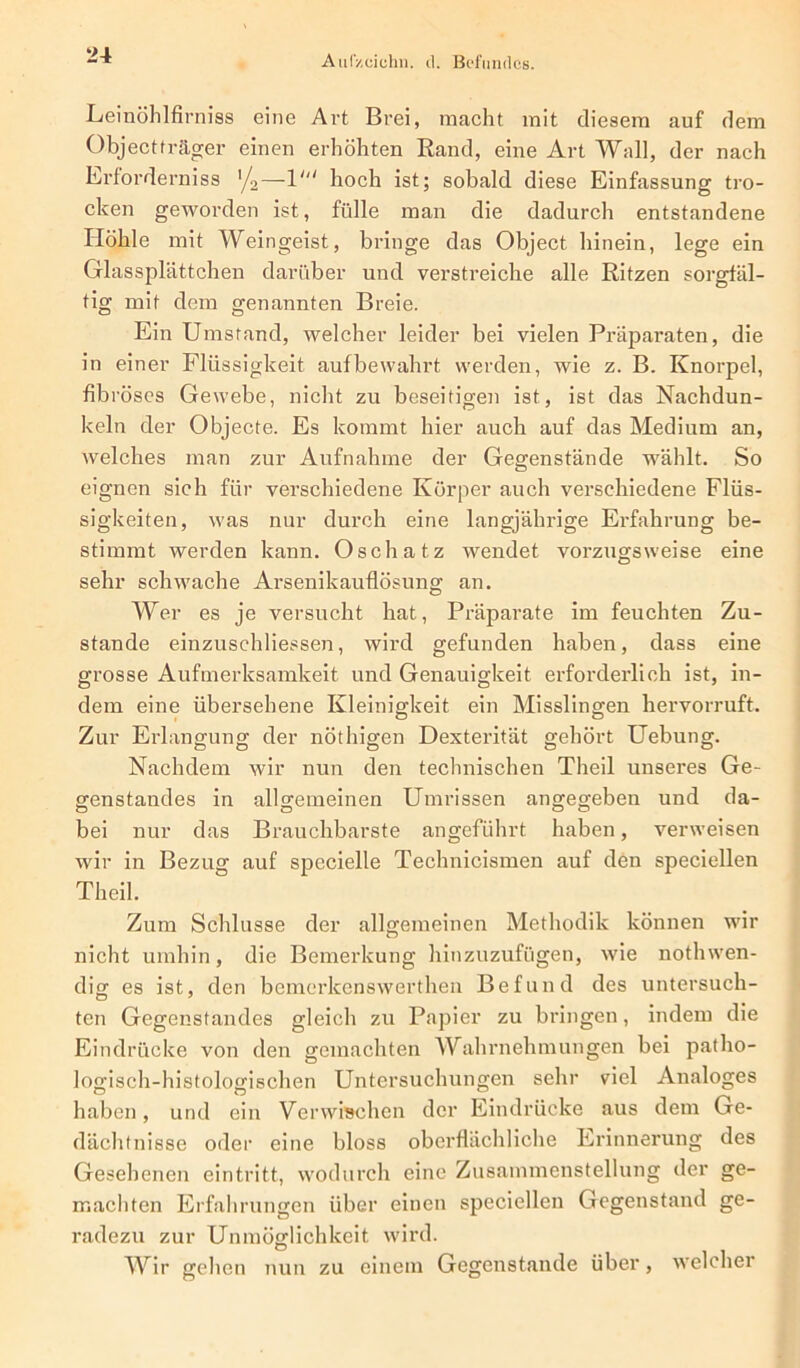 AulV.eichn. d. Befundes. Leinöhlfirniss eine Art Brei, macht mit diesem auf dem Objectträger einen erhöhten Rand, eine Art Wall, der nach Erforderniss '/2—hoch ist; sobald diese Einfassung tro- cken geworden ist, fülle man die dadurch entstandene Höhle mit Weingeist, bringe das Object hinein, lege ein Glassplättchen darüber und verstreiche alle Ritzen sorgfäl- tig mit dem genannten Breie. Ein Umstand, welcher leider bei vielen Präparaten, die in einer Flüssigkeit auf bewahrt werden, wie z. B. Knorpel, fibröses Gewebe, nicht zu beseitigen ist, ist das Nachdun- keln der Objecte. Es kommt hier auch auf das Medium an, welches man zur Aufnahme der Gegenstände wählt. So eignen sieh für verschiedene Körper auch verschiedene Flüs- sigkeiten, was nur durch eine langjährige Erfahrung be- stimmt werden kann. Osch atz wendet vorzugsweise eine sehr schwache Arsenikauflösung an. Wer es je versucht hat, Präparate im feuchten Zu- stande einzuschliessen, wird gefunden haben, dass eine grosse Aufmerksamkeit und Genauigkeit erforderlich ist, in- dem eine übersehene Kleinigkeit ein Misslingen hervorruft. Zur Erlangung der nöthigen Dexterität gehört Uebung. Nachdem wir nun den technischen Theil unseres Ge- genstandes in allgemeinen Umrissen angegeben und da- bei nur das Brauchbarste angeführt haben, verweisen wir in Bezug auf specielle Technicismen auf den speciellen Theil. Zum Schlüsse der allgemeinen Methodik können wir nicht umhin, die Bemerkung hinzuzufügen, wie nothwen- dig es ist, den bemerkenswerthen Befund des untersuch- ten Gegenstandes gleich zu Papier zu bringen, indem die Eindrücke von den gemachten Wahrnehmungen bei patho- logisch-histologischen Untersuchungen sehr viel Analoges haben, und ein Verwischen der Eindrücke aus dem Ge- dächtnisse oder eine bloss oberflächliche Erinnerung des Gesehenen ein tritt, wodurch eine Zusammenstellung der ge- machten Erfahrungen über einen speciellen Gegenstand ge- radezu zur Unmöglichkeit wird. Wir gehen nun zu einem Gegenstände über, welcher