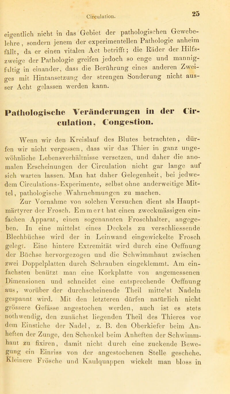 Circulation. eigentlich nicht in das Gebiet der pathologischen Gewebe- lehre , sondern jenem der experimentellen Pathologie anheim fallt, da er einen vitalen Act betrifft; die Räder der Hilfs- zweige der Pathologie greifen jedoch so enge und mannig- faltig in einander, dass die Berührung eines anderen Zwei- ges mit Hintansetzung der strengen Sonderung nicht aus- ser Acht gelassen werden kann. Pathologische Veränderungen in der Cir- cnlation, Congestion. Wenn wir den Kreislauf des Blutes betrachten , dür- fen wir nicht vergessen, dass wir das Thier in ganz unge- wöhnliche Lebensverhältnisse versetzen, und daher die ano- malen Erscheinungen der Circulation nicht gar lange auf sich warten lassen. Man hat daher Gelegenheit, bei jedwe- dem Circulations-Experimente, selbst ohne anderweitige Mit- tel, pathologische Wahrnehmungen zu machen. Zur Vornahme von solchen Versuchen dient als Haupt- märtyrer der Frosch. Emm er t hat einen zweckmässigen ein- fachen Apparat, einen sogenannten Froschhalter, angege- ben. In eine mittelst eines Deckels zu verschliessende Blechbüchse wird der in Leinwand eingewickelte Frosch gelegt. Eine hintere Extremität wird durch eine Oeffnung der Büchse hervorgezogen und die Schwimmhaut zwischen zwei Doppelplatten durch Schrauben eingeklemmt. Am ein- fachsten benützt man eine Korkplatte von angemessenen Dimensionen und schneidet eine entsprechende Oeffnung aus, worüber der durchscheinende Theil mitte'st Nadeln gespannt wird. Mit den letzteren dürfen natürlich nicht grössere Gebisse angestochen werden, auch ist es stets nothwendig, den zunächst liegenden Theil des Thieres vor dem Einstiche der Nadel, z. B. den Oberkiefer beim An- heften der Zunge, den Schenkel beim Anheften der Schwimm- haut zu fixiren, damit nicht durch eine zuckende Bewe- gung ein Einriss von der angestochenen Stelle geschehe. Kleinere Frösche und Kaulquappen wickelt man bloss in