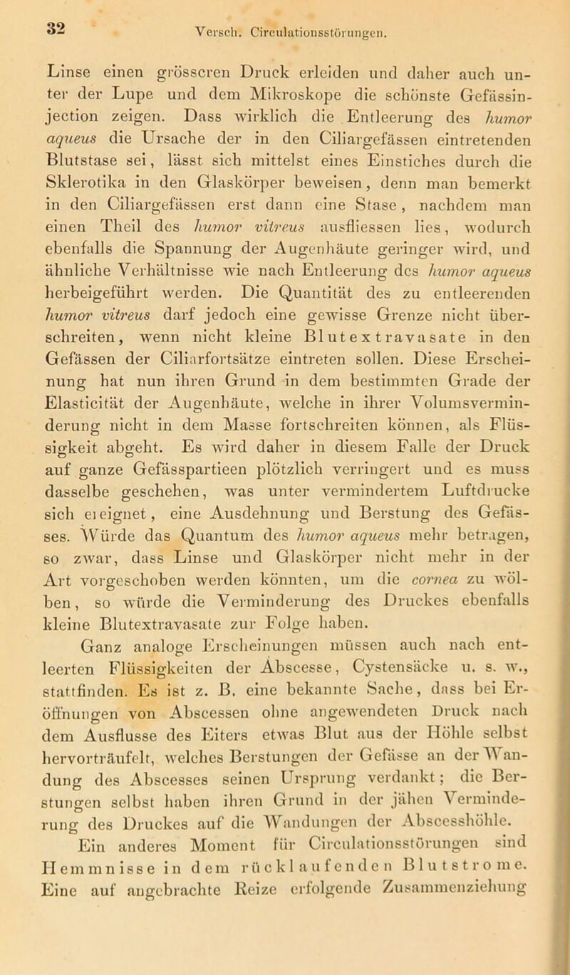 Linse einen grösseren Druck erleiden und daher auch un- ter der Lupe, und dem Mikroskope die schönste Gefässin- jection zeigen. Dass wirklich die Entleerung des humor aqueus die Ursache der in den Ciliargefässen eintretenden Blutstase sei, lässt sich mittelst eines Einstiches durch die Skierotika in den Glaskörper beweisen, denn man bemerkt in den Ciliargefässen erst dann eine Stase, nachdem man einen Theil des liumor vitreus ausfliessen lies, wodurch ebenfalls die Spannung der Augenhäute geringer wird, und ähnliche Verhältnisse wie nach Entleerung des humor aqueus herbeigeführt werden. Die Quantität des zu entleerenden humor vitreus darf jedoch eine gewisse Grenze nicht über- schreiten, wenn nicht kleine Blutextravasate in den Gefässen der Ciliarfortsätze eintreten sollen. Diese Erschei- nung hat nun ihren Grund in dem bestimmten Grade der Elasticität der Augenhäute, welche in ihrer Volumsvermin- derung nicht in dem Masse fortschreiten können, als Flüs- sigkeit abgeht. Es wird daher in diesem Falle der Druck auf ganze Gefässpartieen plötzlich verringert und es muss dasselbe geschehen, was unter vermindertem Luftdrucke sich ei eignet, eine Ausdehnung und Berstung des Gefäs- ses. Würde das Quantum des humor aqueus mehr betragen, so zwar, dass Linse und Glaskörper nicht mehr in der Art vorgeschoben werden könnten, um die cornea zu wöl- ben, so würde die Verminderung des Druckes ebenfalls kleine Blutextravasate zur Folge haben. Ganz analoge Erscheinungen müssen auch nach ent- leerten Flüssigkeiten der Abscesse, Cystensäcke u. s. w., stattfinden. Es ist z. B. eine bekannte Sache, dass bei Er- öffnungen von Abscessen ohne angewendeten Druck nach dem Ausflusse des Eiters etwas Blut aus der Höhle selbst hervorträufelt, welches Berstungen der Gefässe an der TV an- dung des Abscesses seinen Ursprung verdankt; die Ber- stungen selbst haben ihren Grund in der jähen Verminde- rung des Druckes auf die Wandungen der Abscesshöhle. Ein anderes Moment für Circulationsstürungen sind Hemmnisse in de m r ücklaufenden Blutstro m e. Eine auf angebrachte Beize erfolgende Zusammenziehung