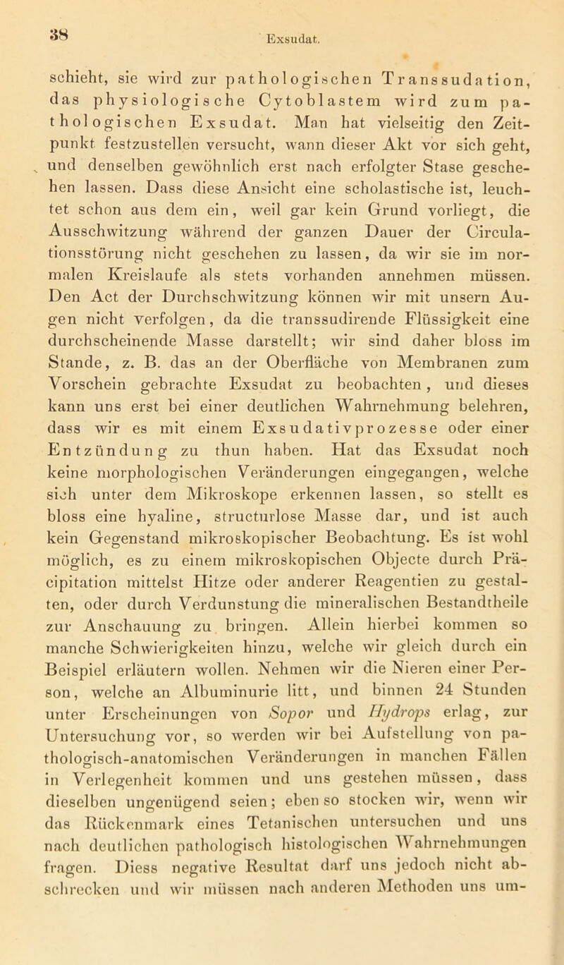 Exsudat. schieht, sie wird zur pathologischen Transsudation, das physiologische Cytoblastem wird zum pa- thologischen Exsudat. Man hat vielseitig den Zeit- punkt festzustellen versucht, wann dieser Akt vor sich geht, „ und denselben gewöhnlich erst nach erfolgter Stase gesche- hen lassen. Dass diese Ansicht eine scholastische ist, leuch- tet schon aus dem ein, weil gar kein Grund vorliegt, die Ausschwitzung während der ganzen Dauer der Circula- tionsstörung nicht geschehen zu lassen, da wir sie im nor- malen Kreisläufe als stets vorhanden annehmen müssen. Den Act der Durchschwitzung können wir mit unsern Au- gen nicht verfolgen, da die transsudirende Flüssigkeit eine durchscheinende Masse darstellt; wir sind daher bloss im Stande, z. B. das an der Oberfläche von Membranen zum Vorschein gebrachte Exsudat zu beobachten, und dieses kann uns erst bei einer deutlichen Wahrnehmung belehren, dass wir es mit einem Exs u da ti vpr ozesse oder einer Entzündung zu thun haben. Hat das Exsudat noch keine morphologischen Veränderungen eingegangen, welche sich unter dem Mikroskope erkennen lassen, so stellt es bloss eine hyaline, structurlose Masse dar, und ist auch kein Gegenstand mikroskopischer Beobachtung. Es ist wohl möglich, es zu einem mikroskopischen Objecte durch Prä- cipitation mittelst Hitze oder anderer Reagentien zu gestal- ten, oder durch Verdunstung die mineralischen Bestandtheile zur Anschauung zu bringen. Allein hierbei kommen so manche Schwierigkeiten hinzu, welche wir gleich durch ein Beispiel erläutern wollen. Nehmen wir die Nieren einer Per- son, welche an Albuminurie litt, und binnen 24 Stunden unter Erscheinungen von Sopor und Hydrops erlag, zur Untersuchung vor, so werden wir bei Aufstellung von pa- thologisch-anatomischen Veränderungen in manchen Fällen in Verlegenheit kommen und uns gestehen müssen, dass dieselben ungenügend seien; eben so stocken wir, wenn wir das Rückenmark eines Tetanischen untersuchen und uns nach deutlichen pathologisch histologischen Wahrnehmungen fragen. Diess negative Resultat darf uns jedoch nicht ab- schrecken und wir müssen nach anderen Methoden uns um-