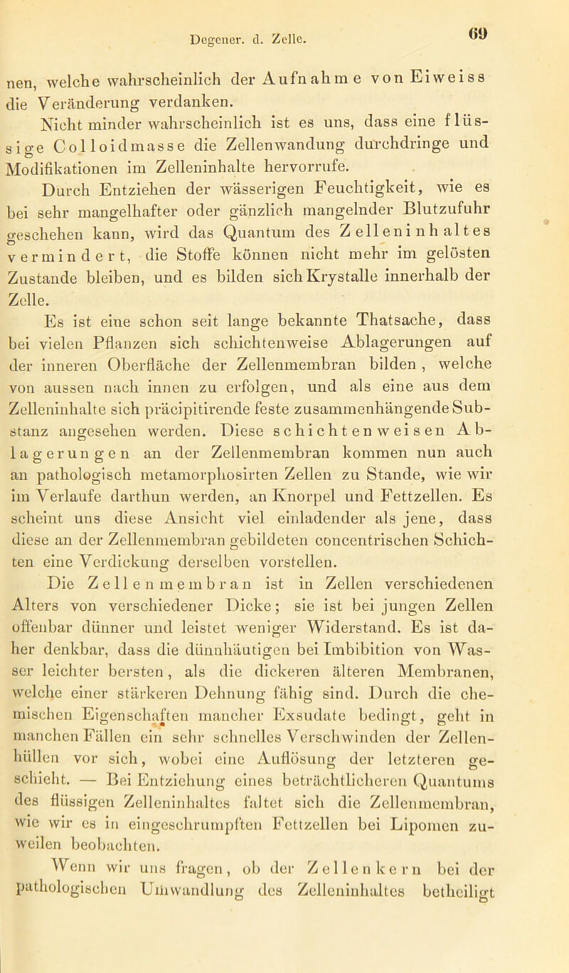 60 nen, welche wahrscheinlich der Aufnahme vonEiweiss die Veränderung verdanken. Nicht minder wahrscheinlich ist es uns, dass eine flüs- sige Colloidmasse die Zellenwandung durchdringe und Modifikationen im Zelleninhalte hervorrufe. Durch Entziehen der wässerigen Feuchtigkeit, wie es bei sehr mangelhafter oder gänzlich mangelnder Blutzufuhr geschehen kann, wird das Quantum des Zelleninhaltes vermindert, die Stoffe können nicht mehr im gelösten Zustande bleiben, und es bilden sich Krystalle innerhalb der Zelle. Es ist eine schon seit lange bekannte Thatsache, dass bei vielen Pflanzen sich schichtenweise Ablagerungen auf der inneren Oberfläche der Zellenmembran bilden , welche von aussen nach innen zu erfolgen, und als eine aus dem Zelleninhalte sich präcipitirende feste zusammenhängende Sub- stanz angesehen werden. Diese schichten weisen Ab- lagerungen an der Zellenmembran kommen nun auch an pathologisch metamorphosirten Zellen zu Stande, wie wir im Verlaufe darthun werden, an Knorpel und Fettzellen. Es scheint uns diese Ansicht viel einladender als jene, dass diese an der Zellenmembran gebildeten concentrischen Schich- ten eine Verdickung derselben vorstellen. Die Zellenmembran ist in Zellen verschiedenen Alters von verschiedener Dicke; sie ist bei jungen Zellen offenbar dünner und leistet weniger Widerstand. Es ist da- her denkbar, dass die dünnhäutigen bei Imbibition von Was- ser leichter bersten, als die dickeren älteren Membranen, welche einer stärkeren Dehnung fähig sind. Durch die che- mischen Eigenschaften mancher Exsudate bedingt, geht in manchen Fällen ein sehr schnelles Verschwinden der Zellen- hüllen vor sich, wobei eine Auflösung der letzteren ge- schiebt. — Bei Entziehung eines beträchtlicheren Quantums des flüssigen Zelleninhaltes faltet sich die Zellenmembran, wie wir es in eingeschrumpften Fettzellen bei Lipomen zu- weilen beobachten. Wenn wir uns fragen, ob der Zellen kern bei der pathologischen UihWandlung des Zelleninhaltes betheiligt