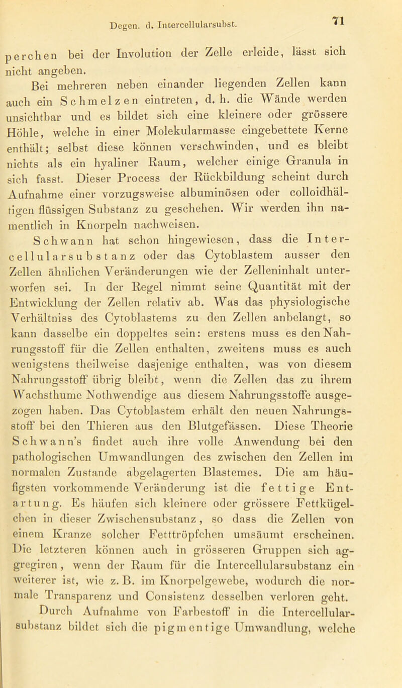 Degen, d. Intercellularsubst. perchen bei der Involution der Zelle erleide, lässt sich nicht angeben. Bei mehreren neben einander liegenden Zellen kann auch ein Schmelzen eintreten, d. h. die Wände werden unsichtbar und es bildet sich eine kleinere oder grössere Höhle, welche in einer Molekularmasse eingebettete Kerne enthält; selbst diese können verschwinden, und es bleibt nichts als ein hyaliner Raum, welcher einige Granula in sich fasst. Dieser Process der Rückbildung scheint durch Aufnahme einer vorzugsweise albuminüsen oder colloidhäl- tigen flüssigen Substanz zu geschehen. Wir werden ihn na- mentlich in Knorpeln nacliweisen. Schwann hat schon hingewiesen, dass die Inter- cellularsubstanz oder das Cytoblastem ausser den Zellen ähnlichen Veränderungen wie der Zelleninhalt unter- worfen sei. In der Regel nimmt seine Quantität mit der Entwicklung der Zellen relativ ab. Was das physiologische Verhältniss des Cytoblastems zu den Zellen anbelangt, so kann dasselbe ein doppeltes sein: erstens muss es den Nah- rungsstoff für die Zellen enthalten, zweitens muss es auch wenigstens theilweise dasjenige enthalten, was von diesem Nahrungsstoff übrig bleibt, wenn die Zellen das zu ihrem Wachsthume Nothwendige aus diesem Nahrungsstoffe ausge- zogen haben. Das Cytoblastem erhält den neuen Nahrungs- stoff bei den Thieren aus den Blutgefässen. Diese Theorie Schwann’s findet auch ihre volle Anwendung bei den pathologischen Umwandlungen des zwischen den Zellen im normalen Zustande abgelagerten Blastemes. Die am häu- figsten vorkommende Veränderung ist die fettige Ent- artung. Es häufen sich kleinere oder grössere Fettkügel- chen in dieser Zwischensubstanz, so dass die Zellen von einem Kranze solcher Fetttröpfchen umsäumt erscheinen. Die letzteren können auch in grösseren Gruppen sich ag- gregiren , wenn der Raum für die Intercellularsubstanz ein weiterer ist, wie z. B. im Knorpelgcwebe, wodurch die nor- male Transparenz und Consistenz desselben verloren geht. Durch Aufnahme von Farbestoff in die Intercellular- substanz bildet sich die pig m en t ige Umwandlung, welche