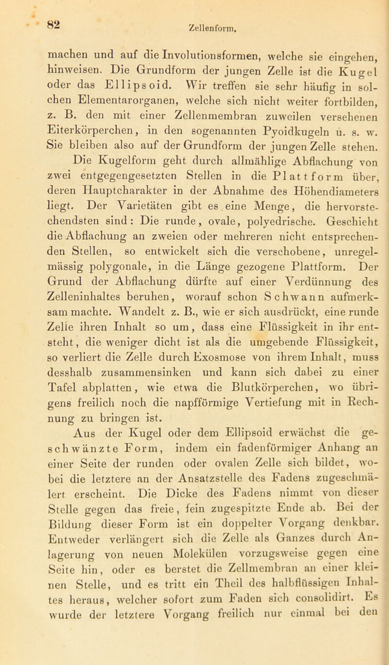 machen und auf die Involutionsformen, welche sie eingehen, hinweisen. Die Grundform der jungen Zelle ist die Kugel oder das Ellipsoid. Wir treffen sie sehr häufig in sol- chen Elementarorganen, welche sich nicht weiter fortbilden, z. B. den mit einer Zellenmembran zuweilen versehenen Eiterkörperchen, in den sogenannten Pyoidkugeln u. s. w. Sie bleiben also auf der Grundform der jungen Zelle stehen. Die Kugelform geht durch allmählige Abflachung von zwei entgegengesetzten Stellen in die Plattform über, deren Hauptcharakter in der Abnahme des Höhendiameters liegt. Der Varietäten gibt es eine Menge, die hervorste- chendsten sind: Die runde, ovale, polyedrische. Geschieht die Abflachung an zweien oder mehreren nicht entsprechen- den Stellen, so entwickelt sich die verschobene, unregel- mässig polygonale, in die Länge gezogene Plattform. Der Grund der Abflachung dürfte auf einer Verdünnung des Zelleninhaltes beruhen, worauf schon Schwann aufmerk- sammachte. Wandelt z. B., wie er sich ausdrückt, eine runde Zelle ihren Inhalt so um, dass eine Flüssigkeit in ihr ent- steht, die weniger dicht ist als die umgebende Flüssigkeit, so verliert die Zelle durch Exosmose von ihrem Inhalt, muss desshalb zusammensinken und kann sich dabei zu einer Tafel abplatten, wie etwa die Blutkörperchen, wo übri- gens freilich noch die napfförmige Vertiefung mit in Rech- nung zu bringen ist. Aus der Kugel oder dem Ellipsoid erwächst die ge- schwänzte Form, indem ein fadenförmiger Anhang an einer Seite der runden oder ovalen Zelle sich bildet, wo- bei die letztere an der Ansatzstelle des Fadens zugeschmä- lert erscheint. Die Dicke des Fadens nimmt von dieser Stelle gegen das freie, fein zugespitzte Ende ab. Bei der Bildung dieser Form ist ein doppelter Vorgang denkbar. Entweder verlängert sich die Zelle als Ganzes durch An- lagerung von neuen Molekülen vorzugsweise gegen eine Seite hin, oder es berstet die Zellmembran an einer klei- nen Stelle, und es tritt ein Theil des halbflüssigen Inhal- tes heraus, welcher sofort zum Faden sich consolidirt. Es wurde der letztere Vorgang freilich nur einmal bei den