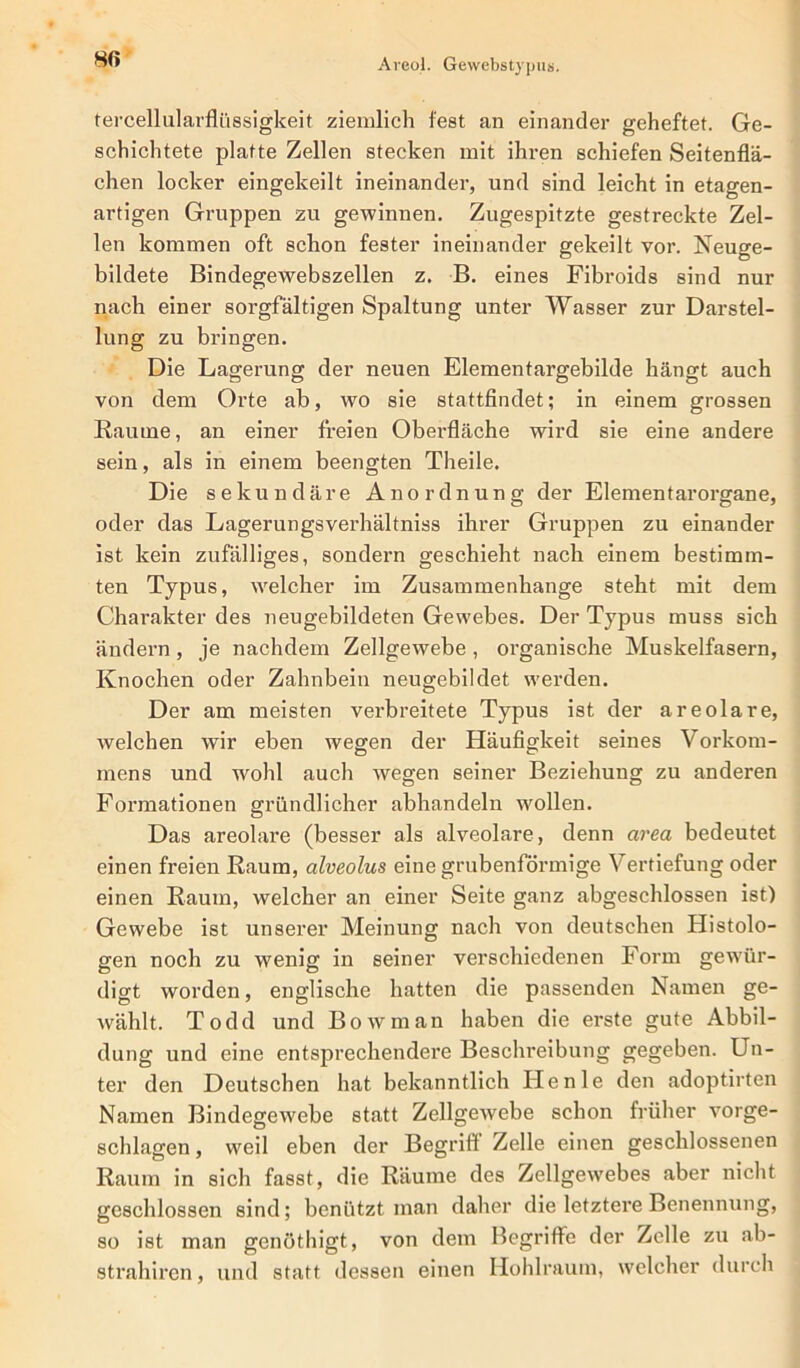 tercellularflüssigkeit ziemlich fest an einander geheftet. Ge- schichtete platte Zellen stecken mit ihren schiefen Seitenflä- chen locker eingekeilt ineinander, und sind leicht in etagen- artigen Gruppen zu gewinnen. Zugespitzte gestreckte Zel- len kommen oft schon fester ineinander gekeilt vor. Neuge- bildete Bindegewebszellen z. B. eines Fibroids sind nur nach einer sorgfältigen Spaltung unter Wasser zur Darstel- lung zu bringen. Die Lagerung der neuen Elementargebilde hängt auch von dem Orte ab, wo sie stattfindet; in einem grossen Raume, an einer freien Oberfläche wird sie eine andere sein, als in einem beengten Theile. Die sekundäre Anordnung der Elementarorgane, oder das Lagerungsverhältniss ihrer Gruppen zu einander ist kein zufälliges, sondern geschieht nach einem bestimm- ten Typus, welcher im Zusammenhänge steht mit dem Charakter des neugebildeten Gewebes. Der Typus muss sich ändern , je nachdem Zellgewebe , organische Muskelfasern, Knochen oder Zahnbein neugebildet werden. Der am meisten verbreitete Typus ist der areolare, welchen wir eben wegen der Häufigkeit seines Vorkom- mens und wohl auch wegen seiner Beziehung zu anderen Formationen gründlicher abhandeln wollen. Das areolare (besser als alveolare, denn area bedeutet einen freien Raum, alveolus eine grubenförmige Vertiefung oder einen Raum, welcher an einer Seite ganz abgeschlossen ist) Gewebe ist unserer Meinung nach von deutschen Histolo- gen noch zu wenig in seiner verschiedenen Form gewür- digt worden, englische hatten die passenden Namen ge- wählt. Todd und Bowman haben die erste gute Abbil- dung und eine entsprechendere Beschreibung gegeben. Un- ter den Deutschen hat bekanntlich Ile nie den adoptirten Namen Bindegewebe statt Zellgewebe schon früher vorge- schlagen, weil eben der Begrifl Zelle einen geschlossenen Raum in sich fasst, die Räume des Zellgewebes aber nicht geschlossen sind; benützt man daher die letztere Benennung, so ist man genöthigt, von dem Begriffe der Zelle zu ab- strahircn, und statt dessen einen Hohlraum, welcher durch