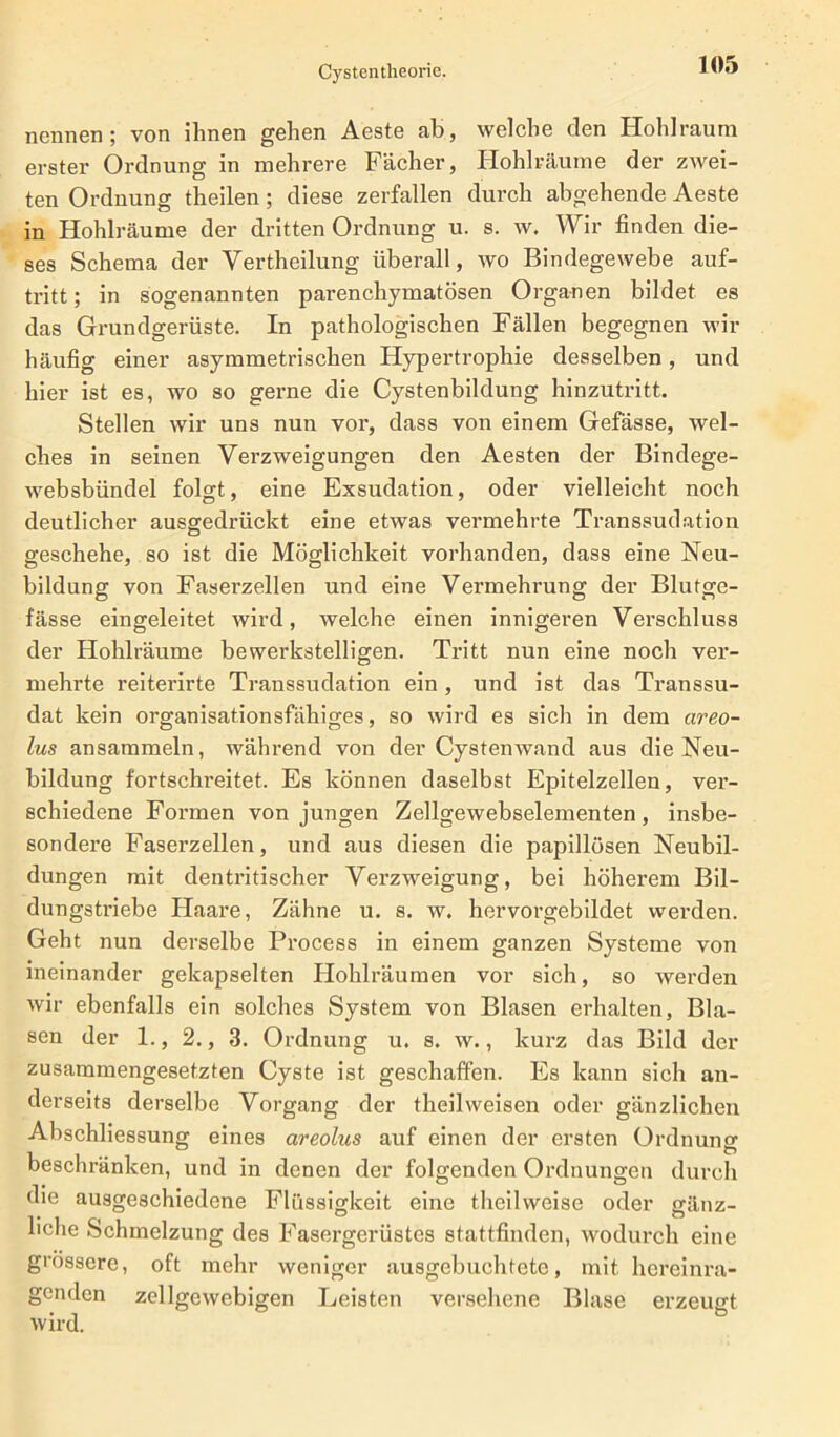 nennen; von ihnen gehen Aeste ah, welche den Hohlraum erster Ordnung in mehrere Fächer, Hohlräume der zwei- ten Ordnung theilen; diese zerfallen durch abgehende Aeste in Hohlräume der dritten Ordnung u. s. w. Wir finden die- ses Schema der Vertheilung überall, wo Bindegewebe auf- tritt; in sogenannten parenchymatösen Organen bildet es das Grundgerüste. In pathologischen Fällen begegnen wir häufig einer asymmetrischen Hypertrophie desselben, und hier ist es, wo so gerne die Cystenbildung hinzutritt. Stellen wir uns nun vor, dass von einem Gefässe, wel- ches in seinen Verzweigungen den Aesten der Bindege- websbündel folgt, eine Exsudation, oder vielleicht noch deutlicher ausgedrückt eine etwas vermehrte Transsudation geschehe, so ist die Möglichkeit vorhanden, dass eine Neu- bildung von Faserzellen und eine Vermehrung der Blutge- fässe eingeleitet wird, welche einen innigeren Verschluss der Hohlräume bewerkstelligen. Tritt nun eine noch ver- mehrte reiterirte Transsudation ein, und ist das Transsu- dat kein organisationsfähiges, so wird es sich in dem areo- lus ansammeln, während von der Cystenwand aus die Neu- bildung fortschreitet. Es können daselbst Epitelzellen, ver- schiedene Formen von jungen Zellgewebselementen, insbe- sondere Faserzellen, und aus diesen die papillösen Neubil- dungen mit dentritischer Verzweigung, bei höherem Bil- dungstriebe Haare, Zähne u. s. w. hervorgebildet werden. Geht nun derselbe Process in einem ganzen Systeme von ineinander gekapselten Hohlräumen vor sich, so werden wir ebenfalls ein solches System von Blasen erhalten, Bla- sen der 1., 2., 3. Ordnung u. s. w., kurz das Bild der zusammengesetzten Cyste ist geschaffen. Es kann sich an- derseits derselbe Vorgang der theilweisen oder gänzlichen Abschliessung eines areolus auf einen der ersten Ordnung beschränken, und in denen der folgenden Ordnungen durch die ausgeschiedene Flüssigkeit eine theilweise oder gänz- liche Schmelzung des Fasergerüstes stattfinden, wodurch eine grossere, oft mehr weniger ausgebuchtete, mit. hereinra- genden zellgewebigen Leisten versehene Blase erzeugt wird.