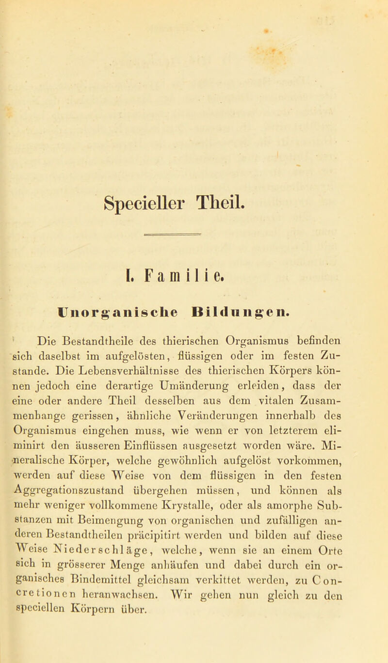 Specicller Theil. [, Familie. Unorg anisclie Bildungen. Die Bestandtheile des thierischen Organismus befinden sich daselbst im aufgelösten, flüssigen oder im festen Zu- stande. Die Lebensverhältnisse des thierischen Körpers kön- nen jedoch eine derartige Umänderung erleiden, dass der eine oder andere Theil desselben aus dem vitalen Zusam- menhänge gerissen, ähnliche Veränderungen innerhalb des Organismus eingehen muss, wie wenn er von letzterem eli- minirt den äusseren Einflüssen ausgesetzt worden wäre. Mi- neralische Körper, welche gewöhnlich aufgelöst Vorkommen, wrerden auf diese Weise von dem flüssigen in den festen Aggregationszustand übergehen müssen, und können als mehr weniger vollkommene Krystalle, oder als amorphe Sub- stanzen mit Beimengung von organischen und zufälligen an- deren Bestandteilen präcipitirt werden und bilden auf diese Weise Niederschläge, welche, wenn sie an einem Orte sich in grösserer Menge anhäufen und dabei durch ein or- ganisches Bindemittel gleichsam verkittet werden, zu Con- cretionen heranwachsen. Wir gehen nun gleich zu den speciellen Körpern über.