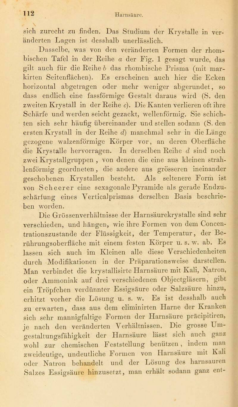 \ . sich zurecht zu finden. Das Studium der Krystalle in ver- änderten Lagen ist desshalb unerlässlich. Dasselbe, was von den veränderten Formen der rhom- bischen Tafel in der Reihe a der Fig. 1 gesagt wurde, das gilt auch für die Reihe b das rhombische Prisma (mit mar- kirten Seitenflächen). Es erscheinen auch hier die Ecken horizontal abgetragen oder mehr weniger abgerundet, so dass endlich eine fassförmige Gestalt daraus wird (S. den zweiten Krystall in der Reihe c). Die Kanten verlieren oft ihre Schärfe und werden seicht gezackt, wellenförmig. Sie schich- ten sich sehr häufig übereinander und stellen sodann (S. den ersten Krystall in der Reihe d) manchmal sehr in die Länge gezogene walzenförmige Körper vor, an deren Oberfläche die Krystalle hervorragen. In derselben Reihe d sind noch zwei Ivrystallgruppen , von denen die eine aus kleinen strah- lenförmig geordneten, die andere aus grösseren ineinander geschobenen Krystallen besteht. Als seltenere Form ist von Scheerer eine sexagonale Pyramide als gerade Endzu- schärfung eines Verticalprismas derselben Basis beschrie- ben worden. Die Grössenverhältnisse der Harnsäurekrystalle sind sehr verschieden, und hängen, wie ihre Formen von dem Concen- trationszustande der Flüssigkeit, der Temperatur, der Be- rührungsoberfläche mit einem festen Körper u. s. w. ab. Es lassen sich auch im Kleinen alle diese Verschiedenheiten durch Modifikationen in der Präparationsweise darstellen. Man verbindet die krystallisirte Harnsäure mit Kali, Natron, oder Ammoniak auf drei verschiedenen Objectgläsern, gibt ein Tröpfchen verdünnter Essigsäure oder Salzsäure hinzu, erhitzt vorher die Lösung u. s. w. Es ist desshalb auch zu erwarten, dass aus dem eliminirten Harne der Kranken sich sehr mannigfaltige Formen der Harnsäure präcipitiren, je nach den veränderten Verhältnissen. Die grosse Um- gestaltungsfähigkeit der Harnsäure lässt sich auch ganz wohl zur chemischen Feststellung benützen, indem man zweideutige, undeutliche Formen von Harnsäure mit Kali oder Natron behandelt und der Lösung des harnsauren Salzes Essigsäure hinzusetzt, man erhält sodann ganz ent-