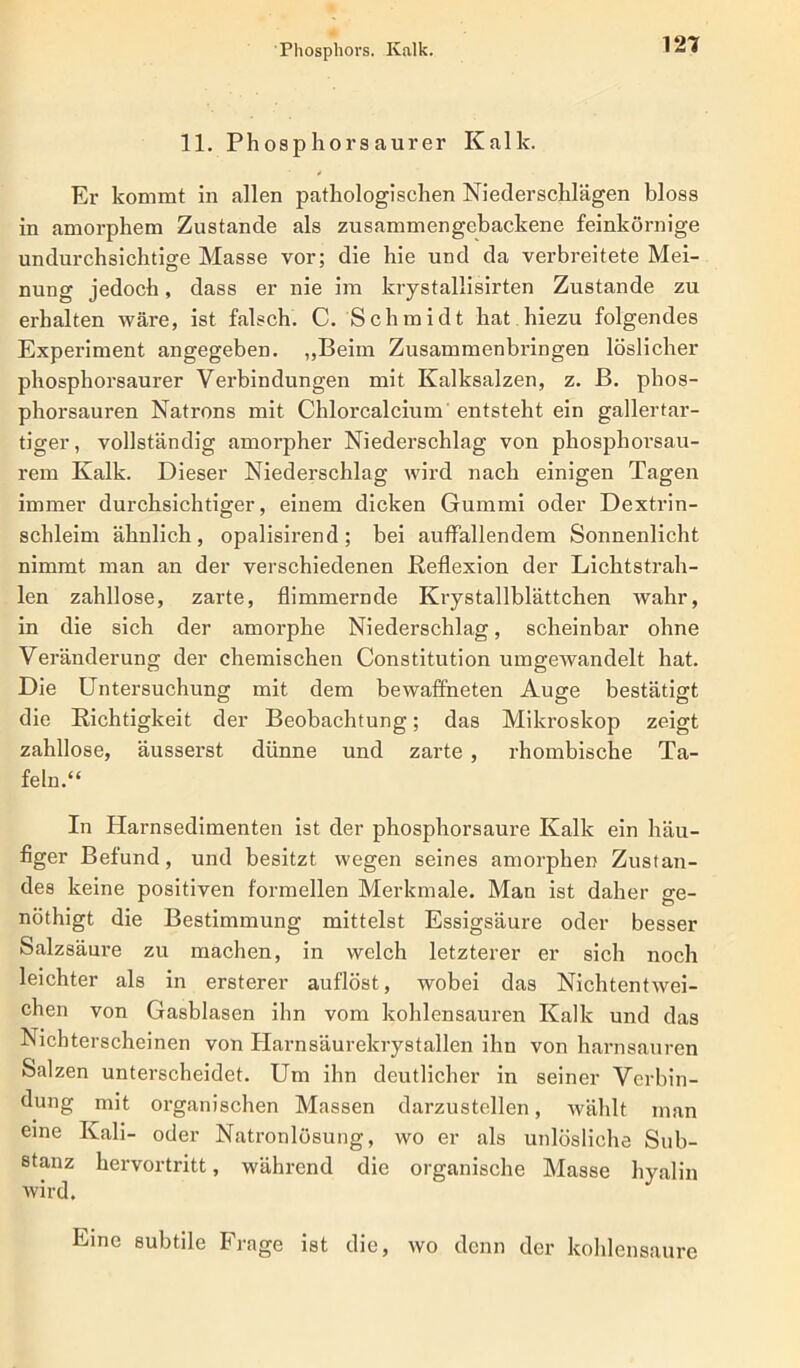 Phosphors. Kalk. 11. Phosphorsaurer Kalk. Er kommt in allen pathologischen Niederschlägen bloss in amorphem Zustande als zusammengebackene feinkörnige undurchsichtige Masse vor; die hie und da verbreitete Mei- nung jedoch, dass er nie im krystallisirten Zustande zu erhalten wäre, ist falsch. C. Schmidt hat hiezu folgendes Experiment angegeben. „Beim Zusammenbringen löslicher phosphorsaurer Verbindungen mit Kalksalzen, z. B. phos- phorsauren Natrons mit Chlorcalcium entsteht ein gallertar- tiger, vollständig amorpher Niederschlag von phosphorsau- rem Kalk. Dieser Niederschlag wird nach einigen Tagen immer durchsichtiger, einem dicken Gummi oder Dextrin- schleim ähnlich, opalisirend; bei auffallendem Sonnenlicht nimmt man an der verschiedenen Reflexion der Lichtstrah- len zahllose, zarte, flimmernde Krystallblättchen wahr, in die sich der amorphe Niederschlag, scheinbar ohne Veränderung der chemischen Constitution umgewandelt hat. Die Untersuchung mit dem bewaffneten Auge bestätigt die Richtigkeit der Beobachtung; das Mikroskop zeigt zahllose, äusserst dünne und zarte , rhombische Ta- feln.“ In Harnsedimenten ist der phosphorsaure Kalk ein häu- figer Befund, und besitzt wegen seines amorphen Zustan- des keine positiven formellen Merkmale. Man ist daher ge- nöthigt die Bestimmung mittelst Essigsäure oder besser Salzsäure zu machen, in welch letzterer er sich noch leichter als in ersterer auflöst, wobei das Nichtentwei- chen von Gasblasen ihn vom kohlensauren Kalk und das Nichterscheinen von Harnsäurekrystallen ihn von harnsauren Salzen unterscheidet. Um ihn deutlicher in seiner Verbin- dung mit organischen Massen darzustellen, wählt man eine Kali- oder Natronlösung, wo er als unlösliche Sub- stanz hervortritt, während die organische Masse hyalin wird. Eine subtile Frage ist die, wo denn der kohlensaure