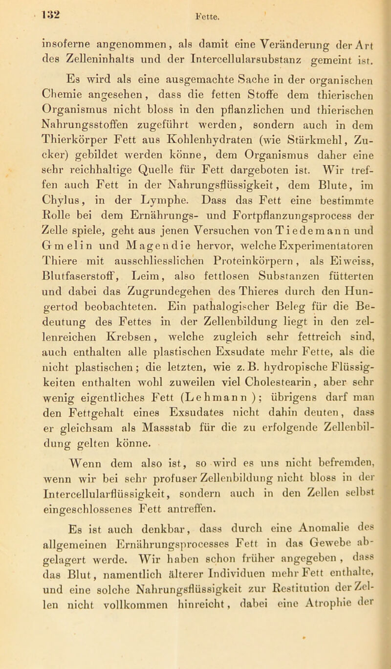 insoferne angenommen, als damit eine Veränderung der Art des Zelleninhalts und der Intercellularsubstanz gemeint ist. Es wird als eine ausgemachte Sache in der organischen Chemie angesehen, dass die fetten Stoffe dem thierischen Organismus nicht bloss in den pflanzlichen und thierischen Nahrungsstoffen zugeführt werden, sondern auch in dem Thierkörper Fett aus Kohlenhydraten (wie Stärkmehl, Zu- cker) gebildet werden könne, dem Organismus daher eine sehr reichhaltige Quelle für Fett dargeboten ist. Wir tref- fen auch Fett in der Nahrungsflüssigkeit, dem Blute, im Chylus, in der Lymphe. Dass das Fett eine bestimmte Rolle bei dem Ernährungs- und Fortpflanzungsprocess der Zelle spiele, geht aus jenen Versuchen vonTiedemann und Gmelin und Magen die hervor, welche Experimentatoren Thiere mit ausschliesslichen Proteinkörpern, als Eiweiss, Blutfaserstoff, Leim, also fettlosen Substanzen fütterten und dabei das Zugrundegehen des Thieres durch den Hun- gertod beobachteten. Ein pathalogischer Beleg für die Be- deutung des Fettes in der Zellenbildung liegt in den zel- lenreichen Krebsen, welche zugleich sehr fettreich sind, auch enthalten alle plastischen Exsudate mehr Fette, als die nicht plastischen; die letzten, wie z.B. hydropische Flüssig- keiten enthalten wohl zuweilen viel Cholestearin, aber sehr wenig eigentliches Fett (Lehmann ); übrigens darf man den Fettgehalt eines Exsudates nicht dahin deuten, dass er gleichsam als Massstab für die zu erfolgende Zellenbil- dung gelten könne. Wenn dem also ist, so wird es uns nicht befremden, wenn wir bei sehr profuser Zellenbildung nicht bloss in der Intercellularflüssigkeit, sondern auch in den Zellen selbst eingeschlossenes Fett antreffen. Es ist auch denkbar, dass durch eine Anomalie des allgemeinen Ernährungsprocesses Fett in das Gewebe ab- gelagert werde. Wir haben schon früher angegeben , dass das Blut, namentlich älterer Individuen mehr Fett enthalte, und eine solche Nahrungsflüssigkeit zur Restitution der Zel- len nicht vollkommen hinreicht, dabei eine Atrophie der